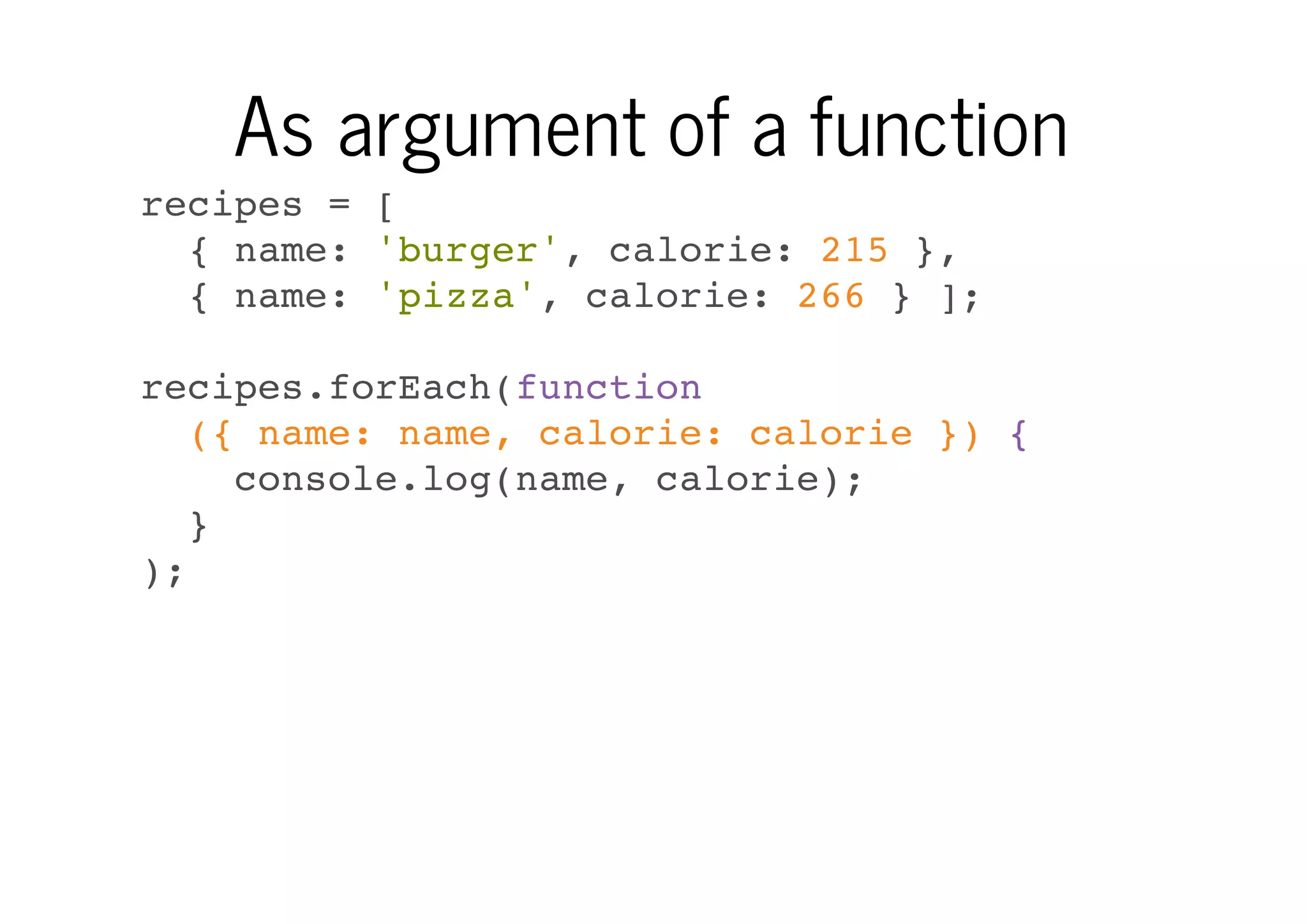 As argument of a function
recipes = [
{ name: 'burger', calorie: 215 },
{ name: 'pizza', calorie: 266 } ];
recipes.forEach(function
({ name: name, calorie: calorie }) {
console.log(name, calorie);
}
);

 