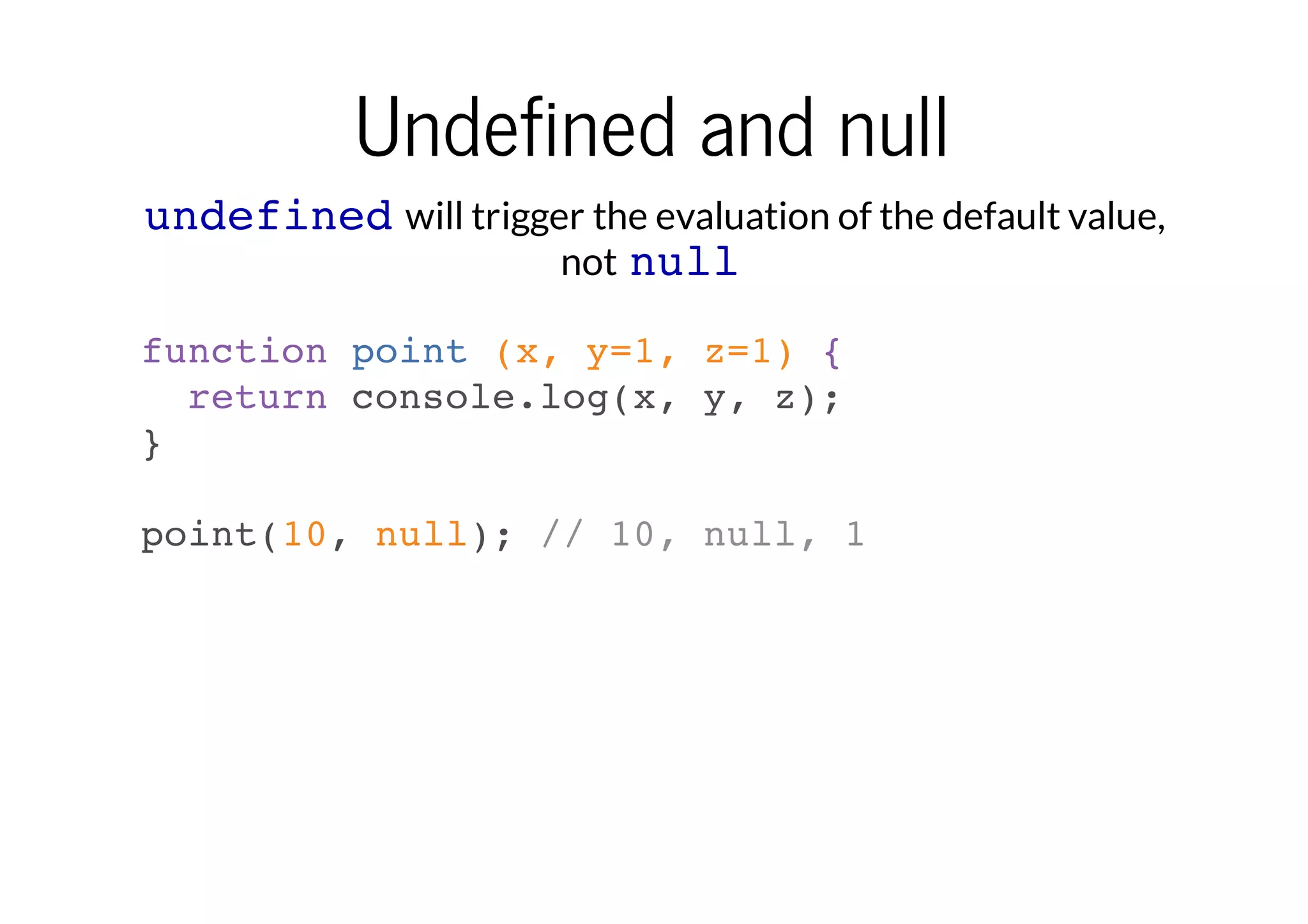 Undefined and null
undefined will trigger the evaluation of the default value,
not null
function point (x, y=1, z=1) {
return console.log(x, y, z);
}
point(10, null); // 10, null, 1

 