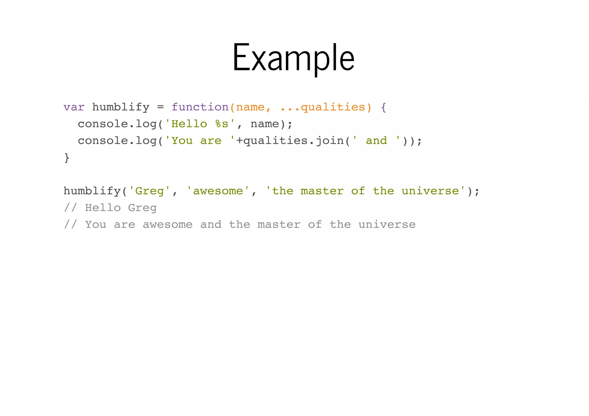 Example
var humblify = function(name, ...qualities) {
console.log('Hello %s', name);
console.log('You are '+qualities.join(' and '));
}
humblify('Greg', 'awesome', 'the master of the universe');
// Hello Greg
// You are awesome and the master of the universe

 