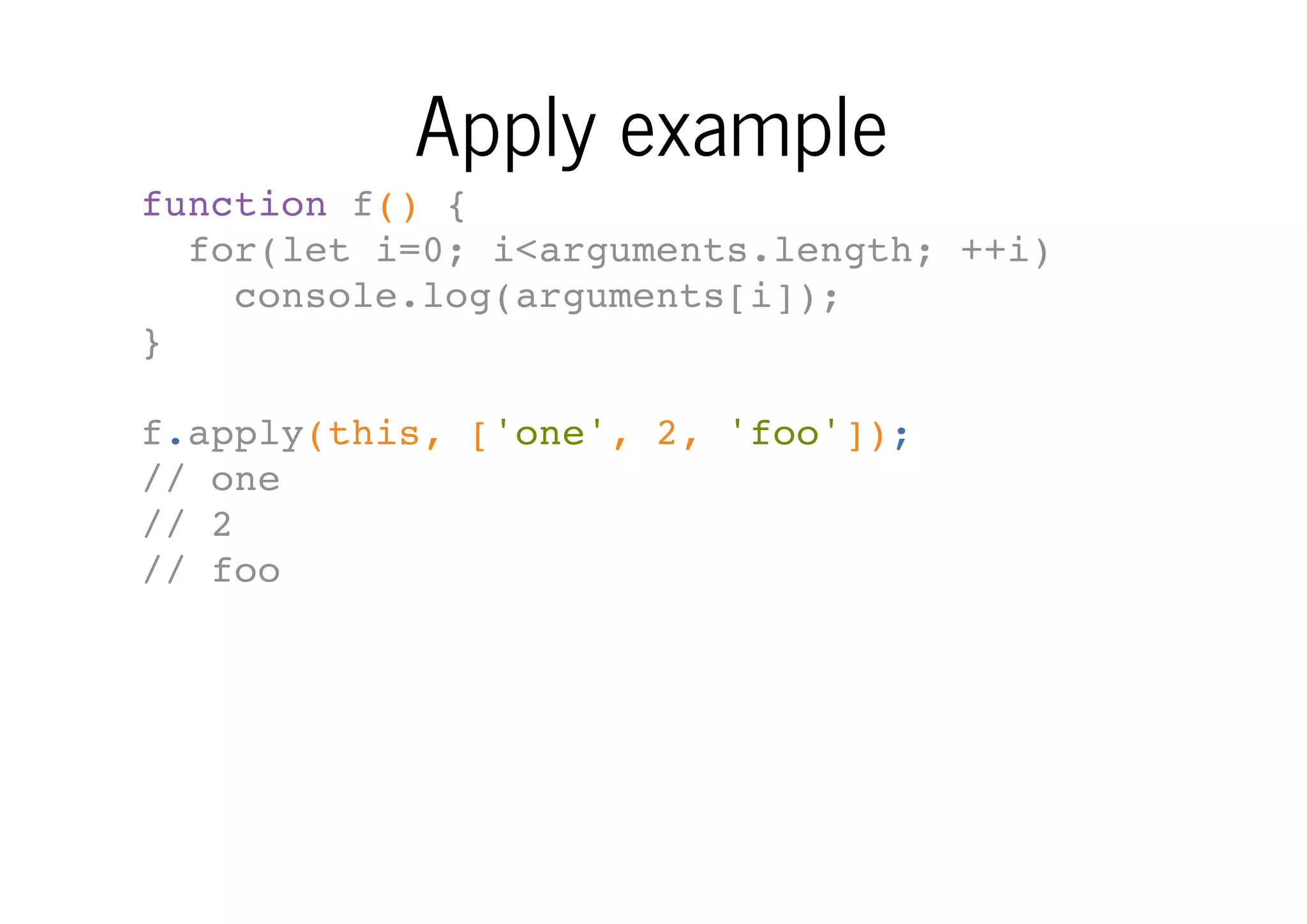 Apply example
function f() {
for(let i=0; i<arguments.length; ++i)
console.log(arguments[i]);
}
f.apply(this, ['one', 2, 'foo']);
// one
// 2
// foo

 
