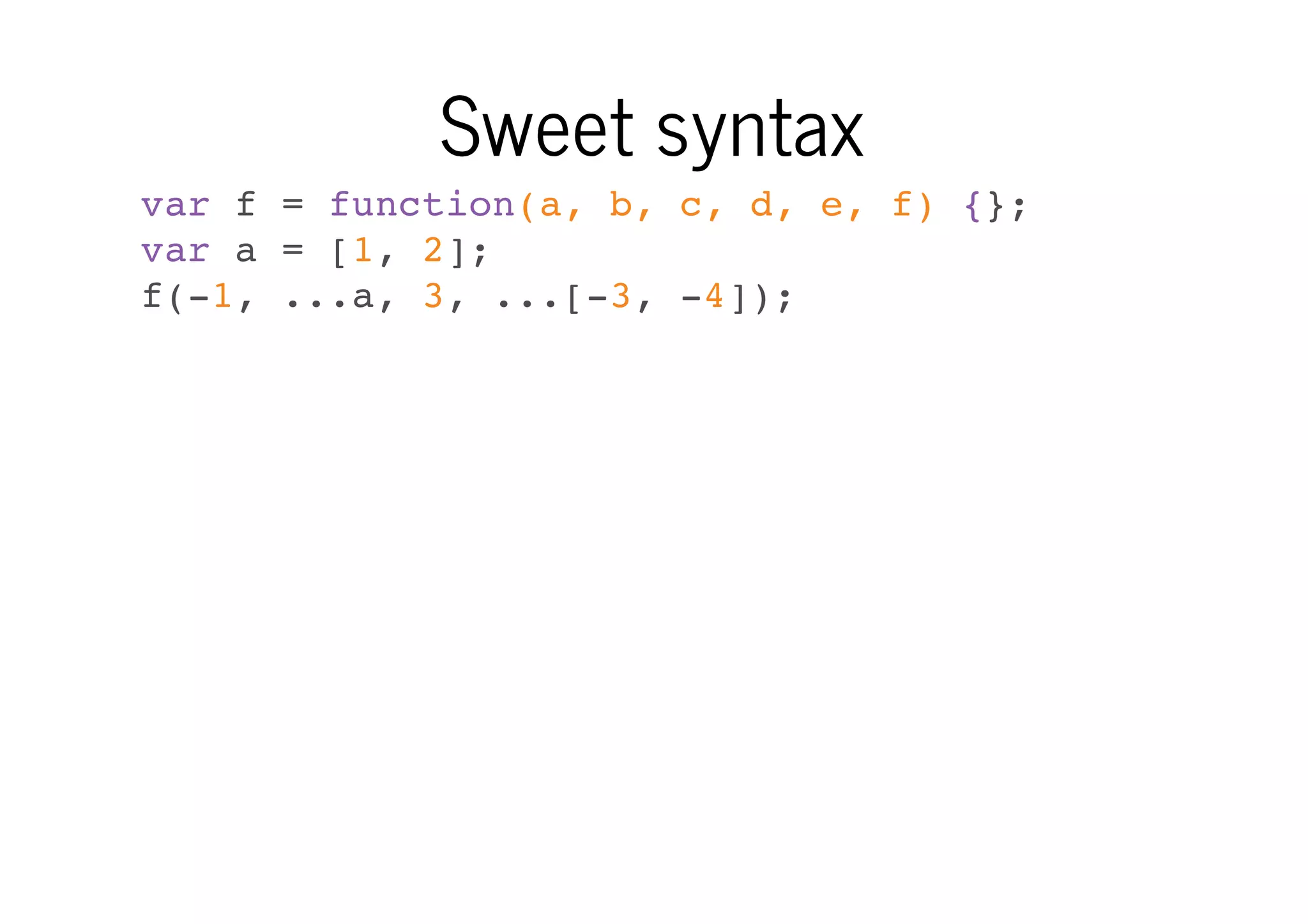 Sweet syntax
var f = function(a, b, c, d, e, f) {};
var a = [1, 2];
f(-1, ...a, 3, ...[-3, -4]);

 