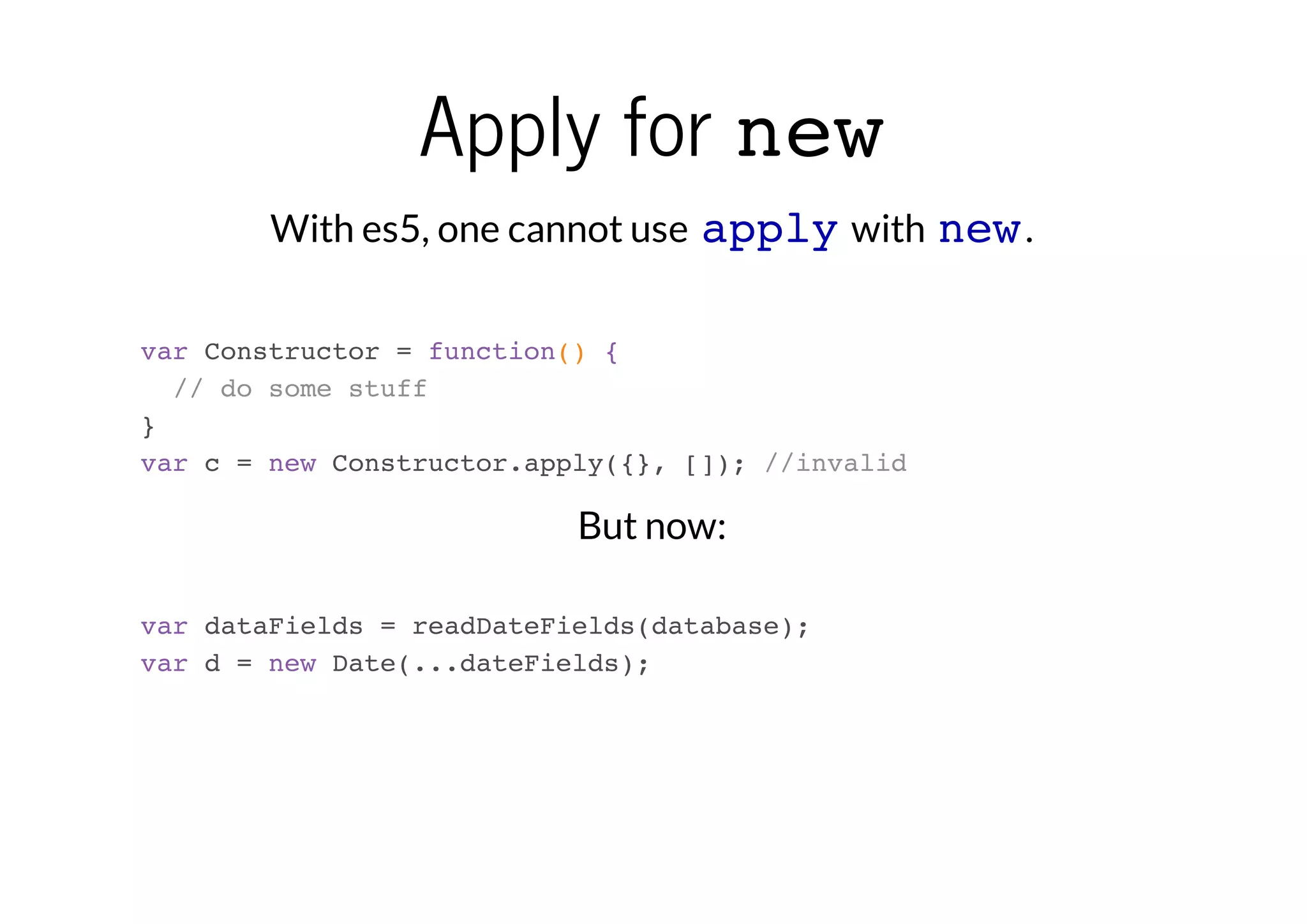 Apply for new
With es5, one cannot use apply with new .
var Constructor = function() {
// do some stuff
}
var c = new Constructor.apply({}, []); //invalid

But now:
var dataFields = readDateFields(database);
var d = new Date(...dateFields);

 