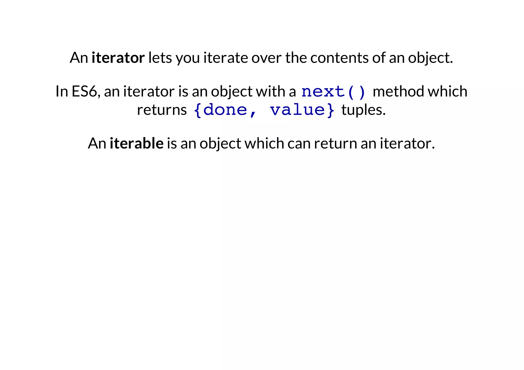An iterator lets you iterate over the contents of an object.
In ES6, an iterator is an object with a next() method which
returns {done, value} tuples.
An iterable is an object which can return an iterator.

 