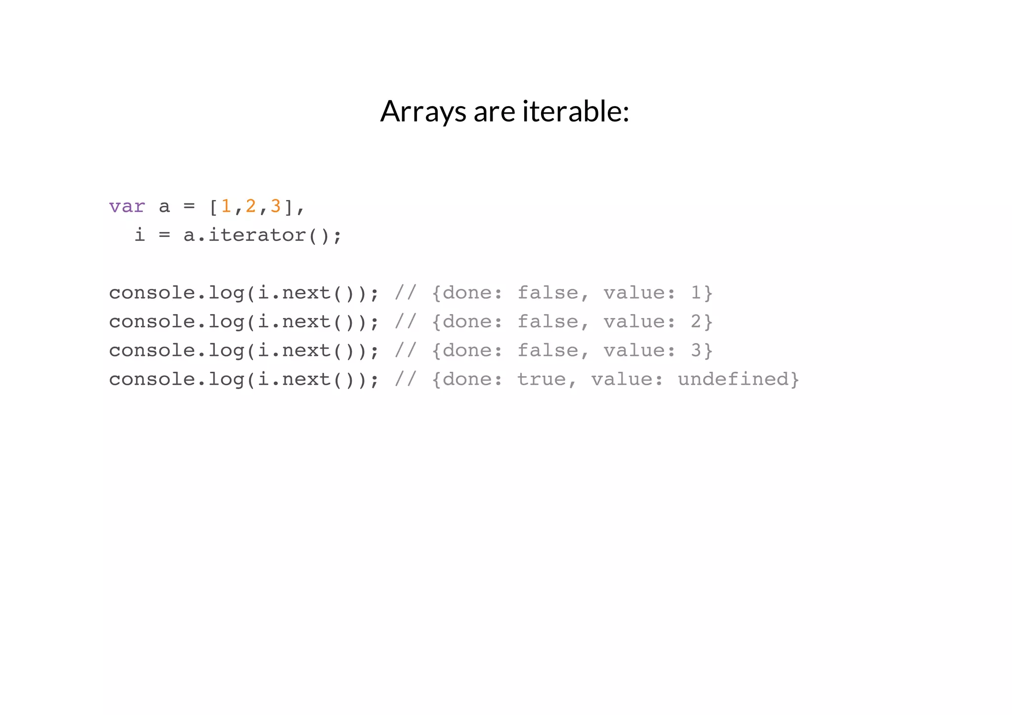 Arrays are iterable:
var a = [1,2,3],
i = a.iterator();
console.log(i.next());
console.log(i.next());
console.log(i.next());
console.log(i.next());

//
//
//
//

{done:
{done:
{done:
{done:

false, value: 1}
false, value: 2}
false, value: 3}
true, value: undefined}

 
