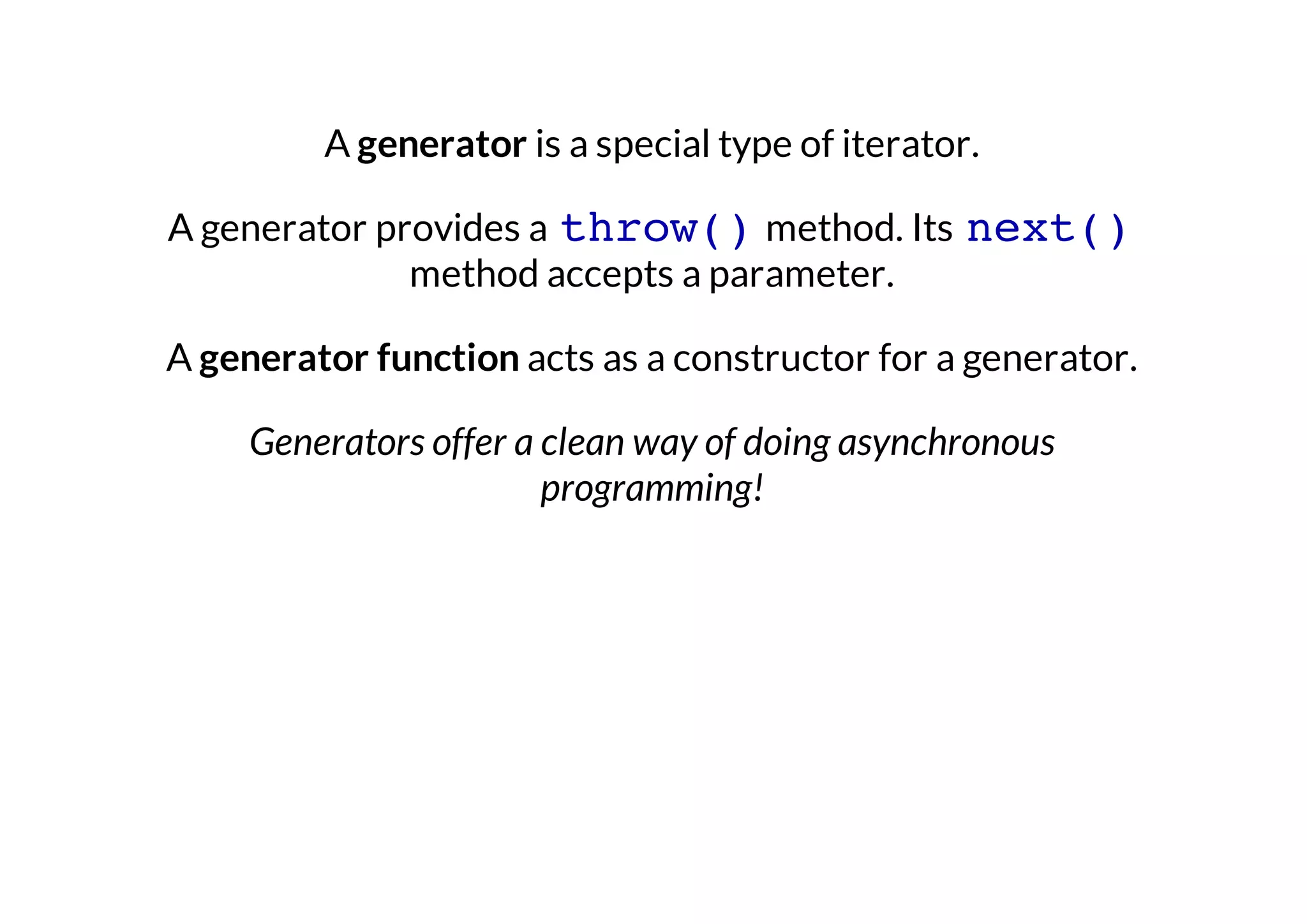 A generator is a special type of iterator.
A generator provides a throw() method. Its next()
method accepts a parameter.
A generator function acts as a constructor for a generator.
Generators offer a clean way of doing asynchronous
programming!

 