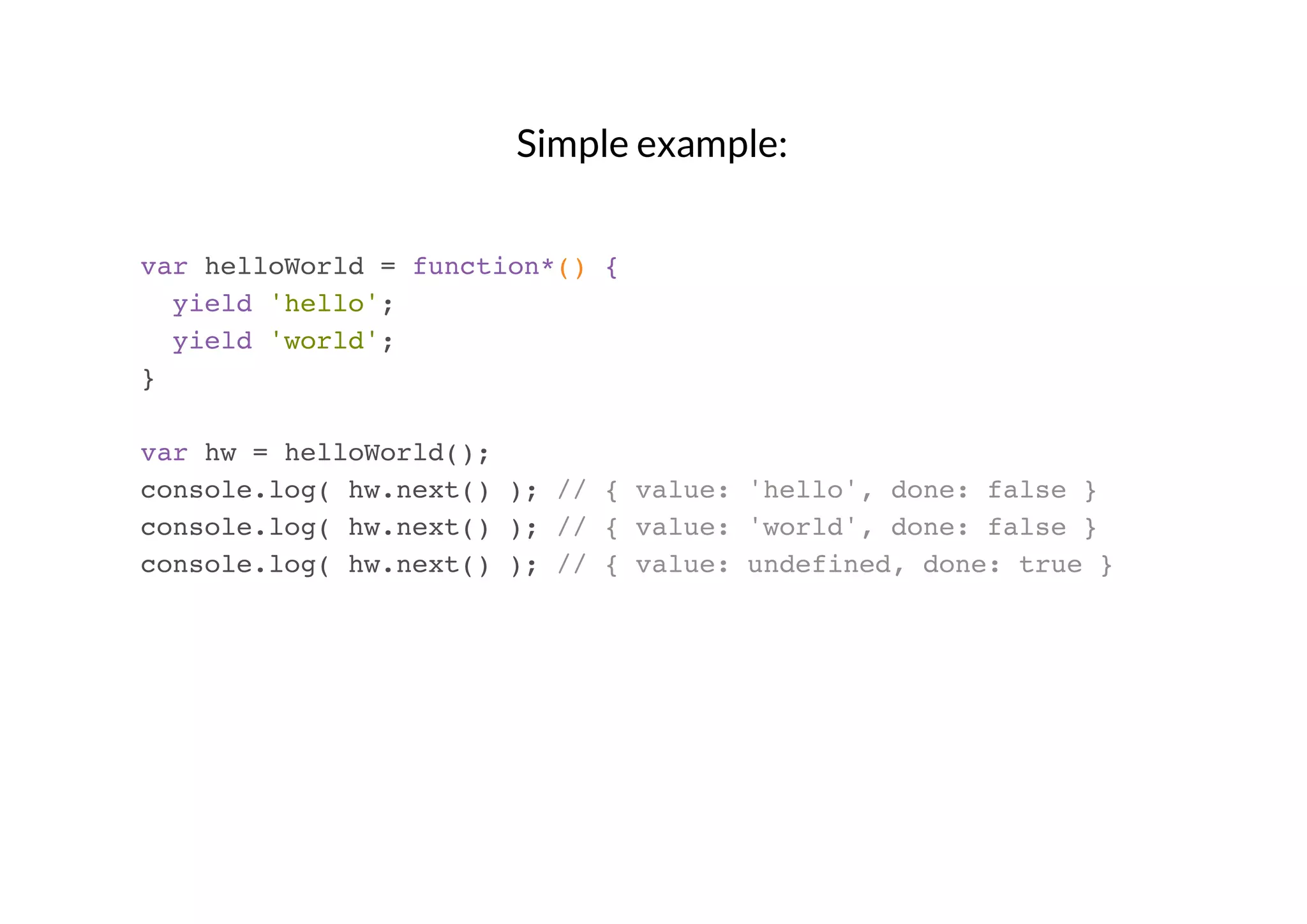 Simple example:
var helloWorld = function*() {
yield 'hello';
yield 'world';
}
var hw = helloWorld();
console.log( hw.next() ); // { value: 'hello', done: false }
console.log( hw.next() ); // { value: 'world', done: false }
console.log( hw.next() ); // { value: undefined, done: true }

 