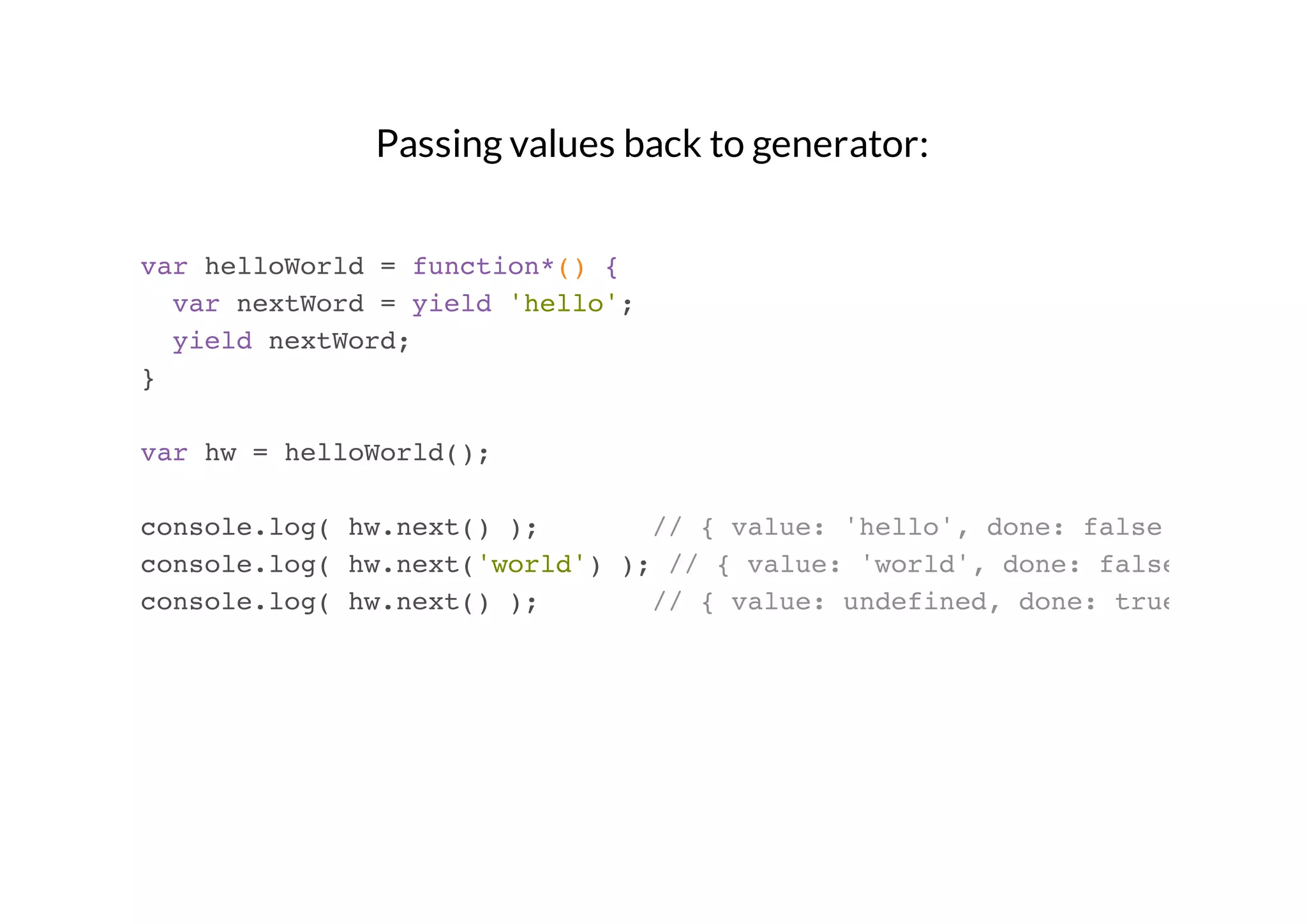 Passing values back to generator:
var helloWorld = function*() {
var nextWord = yield 'hello';
yield nextWord;
}
var hw = helloWorld();
console.log( hw.next() );
// { value: 'hello', done: false }
console.log( hw.next('world') ); // { value: 'world', done: false }
console.log( hw.next() );
// { value: undefined, done: true }

 