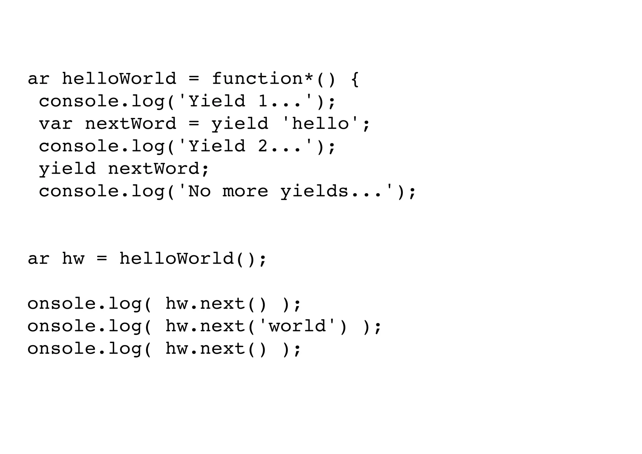 var helloWorld = function*() {
console.log('Yield 1...');
var nextWord = yield 'hello';
console.log('Yield 2...');
yield nextWord;
console.log('No more yields...');
}
var hw = helloWorld();
console.log( hw.next() );
console.log( hw.next('world') );
console.log( hw.next() );

 