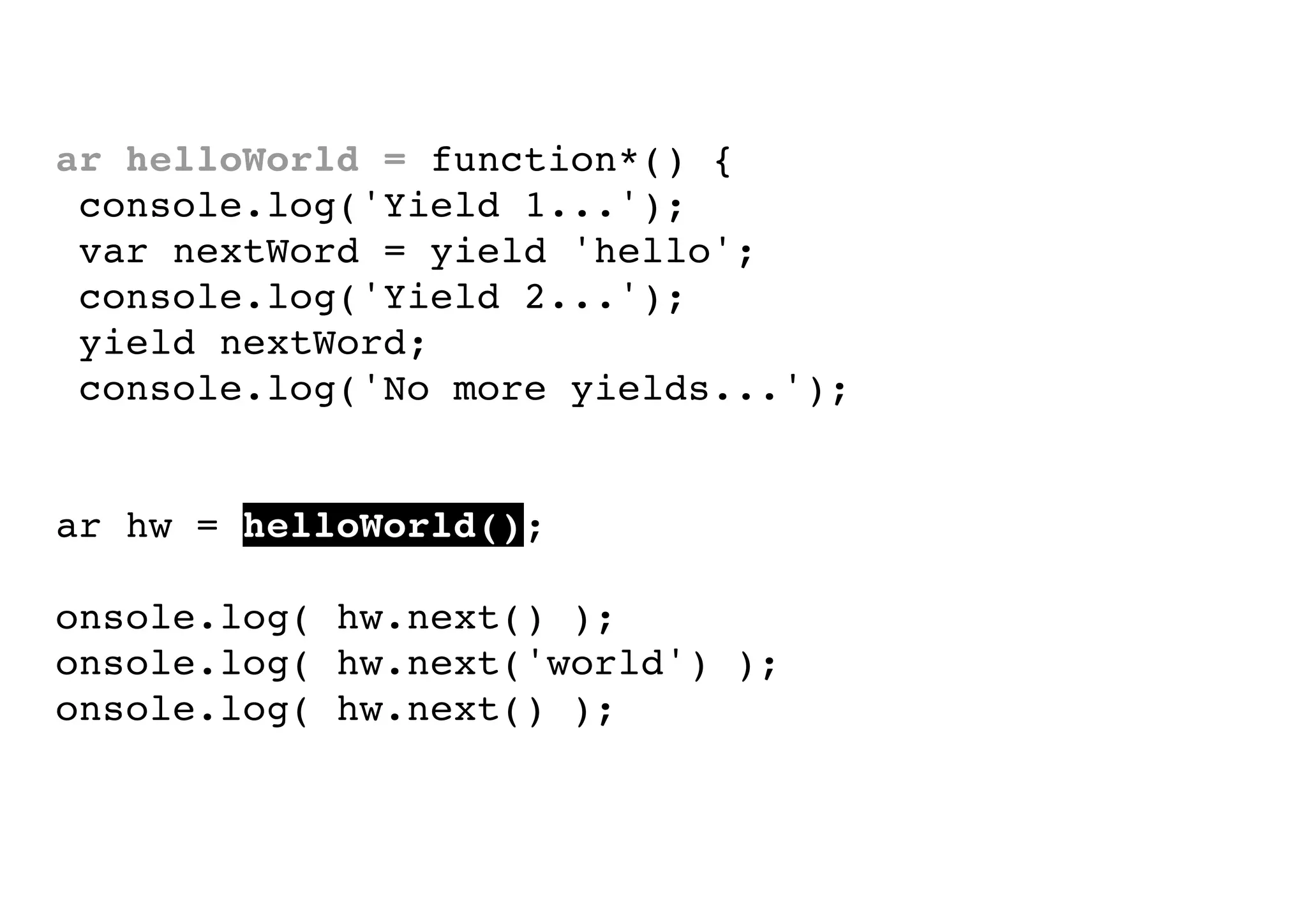 var helloWorld = function*() {
console.log('Yield 1...');
var nextWord = yield 'hello';
console.log('Yield 2...');
yield nextWord;
console.log('No more yields...');
}
var hw = helloWorld();
console.log( hw.next() );
console.log( hw.next('world') );
console.log( hw.next() );

 