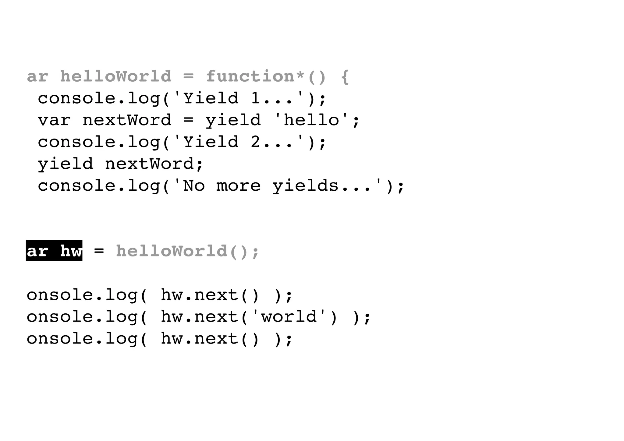 var helloWorld = function*() {
console.log('Yield 1...');
var nextWord = yield 'hello';
console.log('Yield 2...');
yield nextWord;
console.log('No more yields...');
}
var hw = helloWorld();
console.log( hw.next() );
console.log( hw.next('world') );
console.log( hw.next() );

 