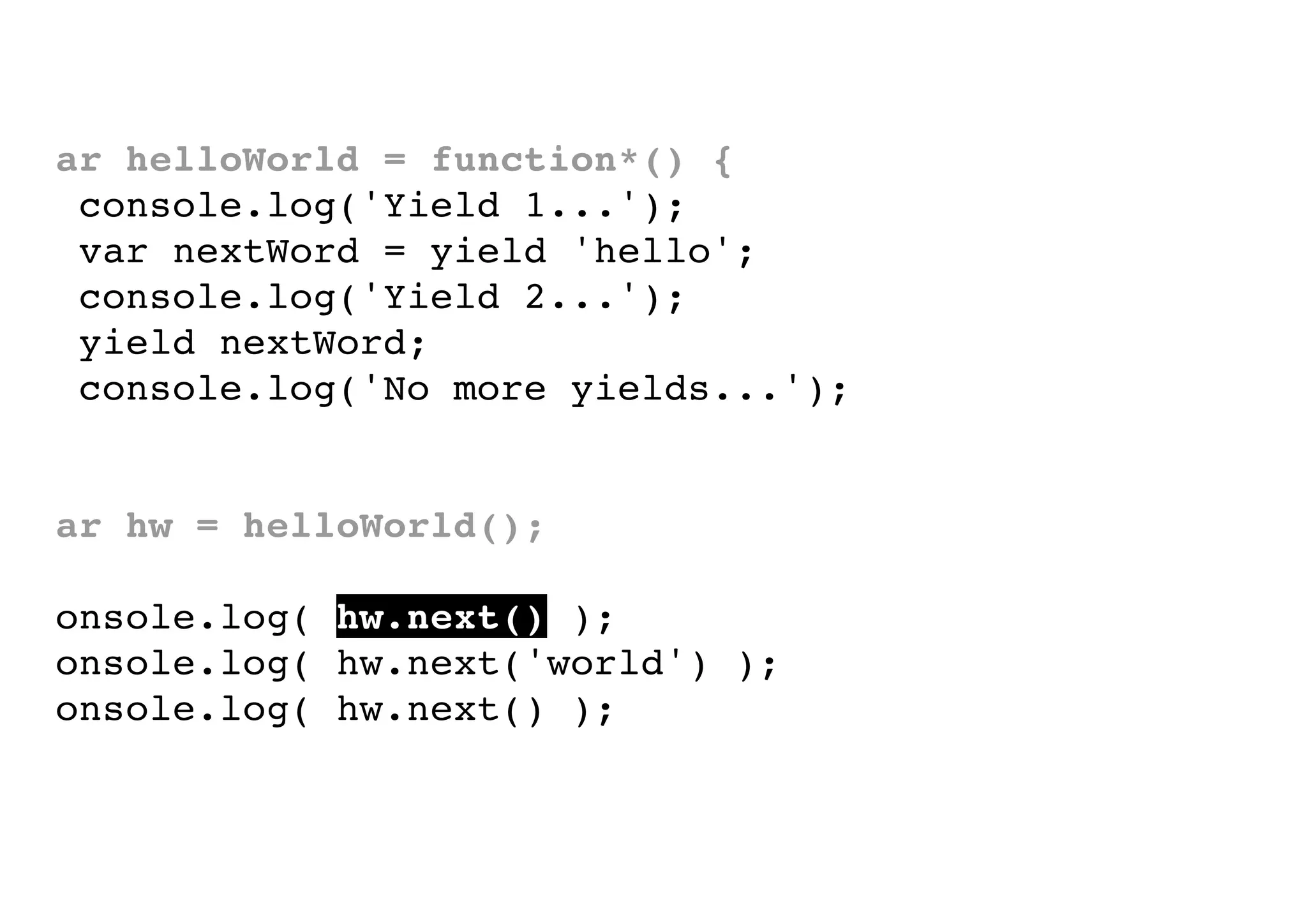 var helloWorld = function*() {
console.log('Yield 1...');
var nextWord = yield 'hello';
console.log('Yield 2...');
yield nextWord;
console.log('No more yields...');
}
var hw = helloWorld();
console.log( hw.next() );
console.log( hw.next('world') );
console.log( hw.next() );

 