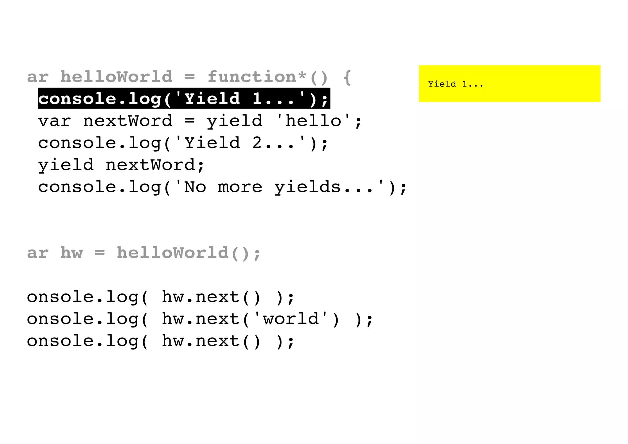 var helloWorld = function*() {
console.log('Yield 1...');
var nextWord = yield 'hello';
console.log('Yield 2...');
yield nextWord;
console.log('No more yields...');
}
var hw = helloWorld();
console.log( hw.next() );
console.log( hw.next('world') );
console.log( hw.next() );

Yield 1...

 
