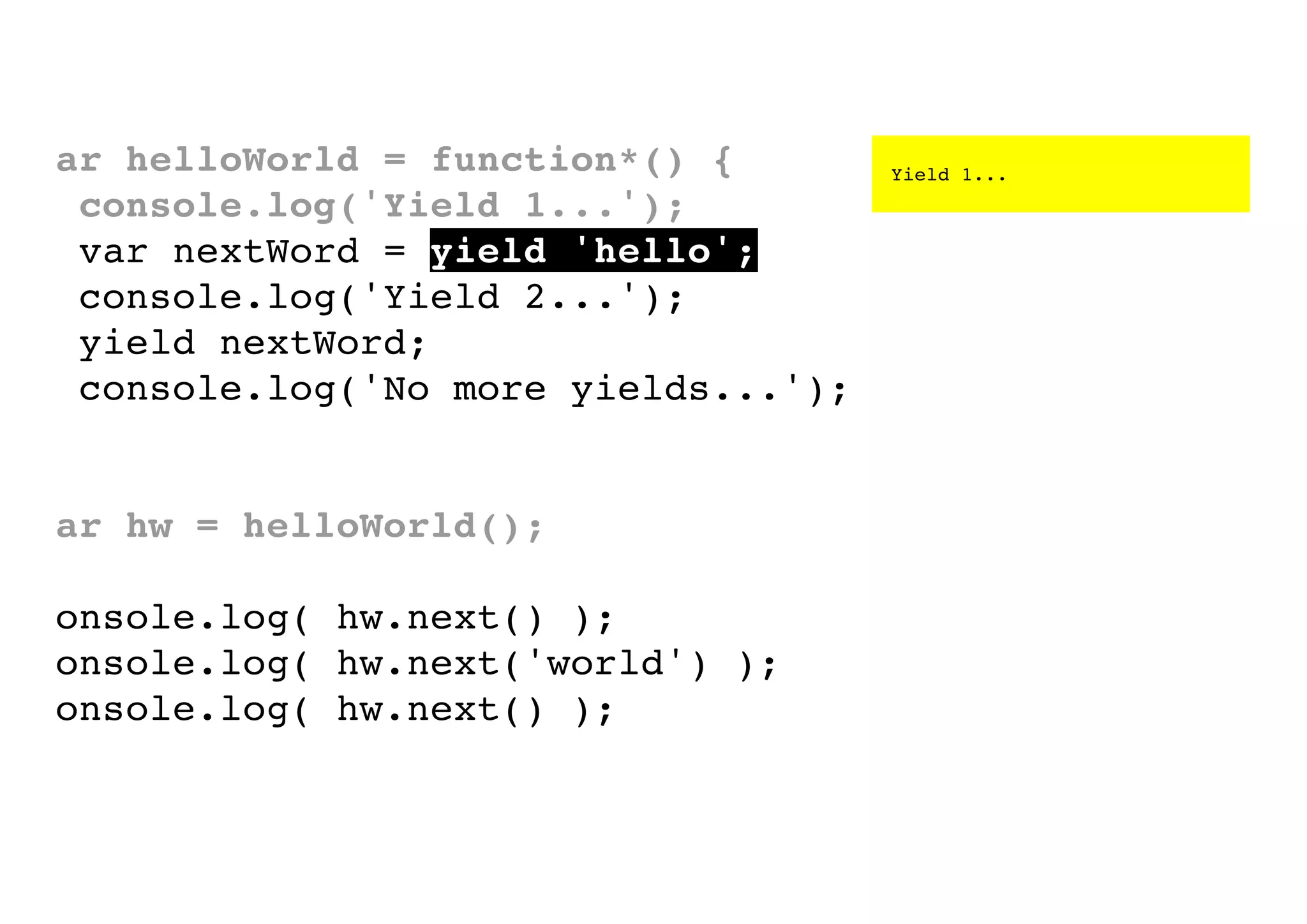 var helloWorld = function*() {
console.log('Yield 1...');
var nextWord = yield 'hello';
console.log('Yield 2...');
yield nextWord;
console.log('No more yields...');
}
var hw = helloWorld();
console.log( hw.next() );
console.log( hw.next('world') );
console.log( hw.next() );

Yield 1...

 