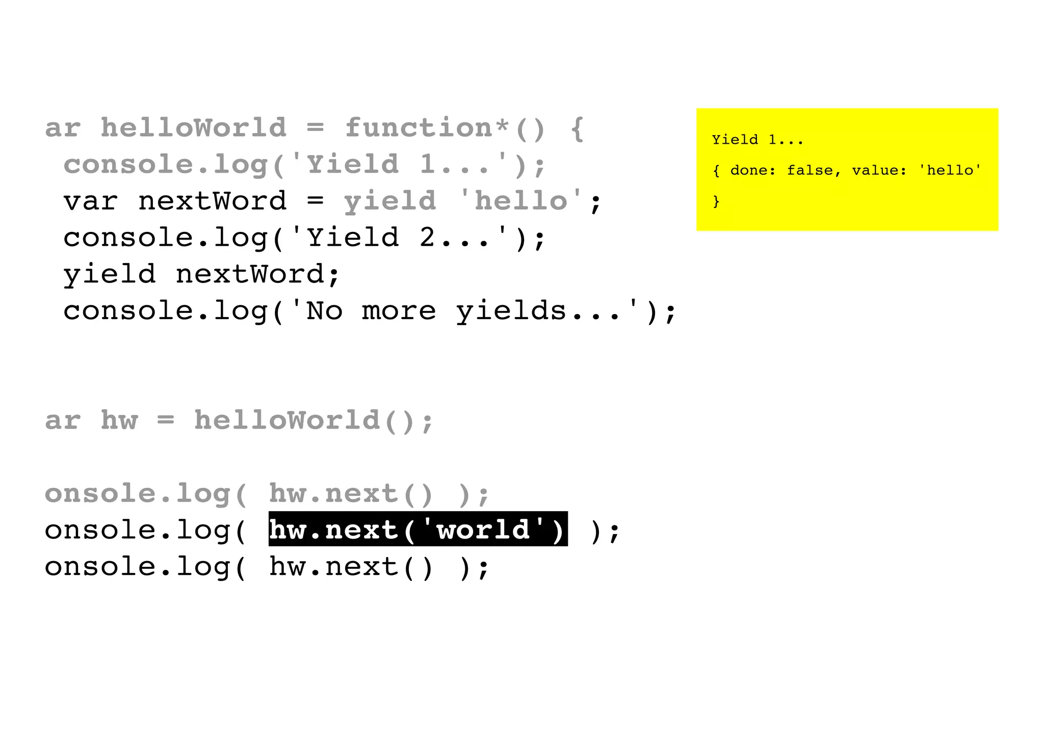 var helloWorld = function*() {
console.log('Yield 1...');
var nextWord = yield 'hello';
console.log('Yield 2...');
yield nextWord;
console.log('No more yields...');
}
var hw = helloWorld();
console.log( hw.next() );
console.log( hw.next('world') );
console.log( hw.next() );

Yield 1...
{ done: false, value: 'hello'
}

 