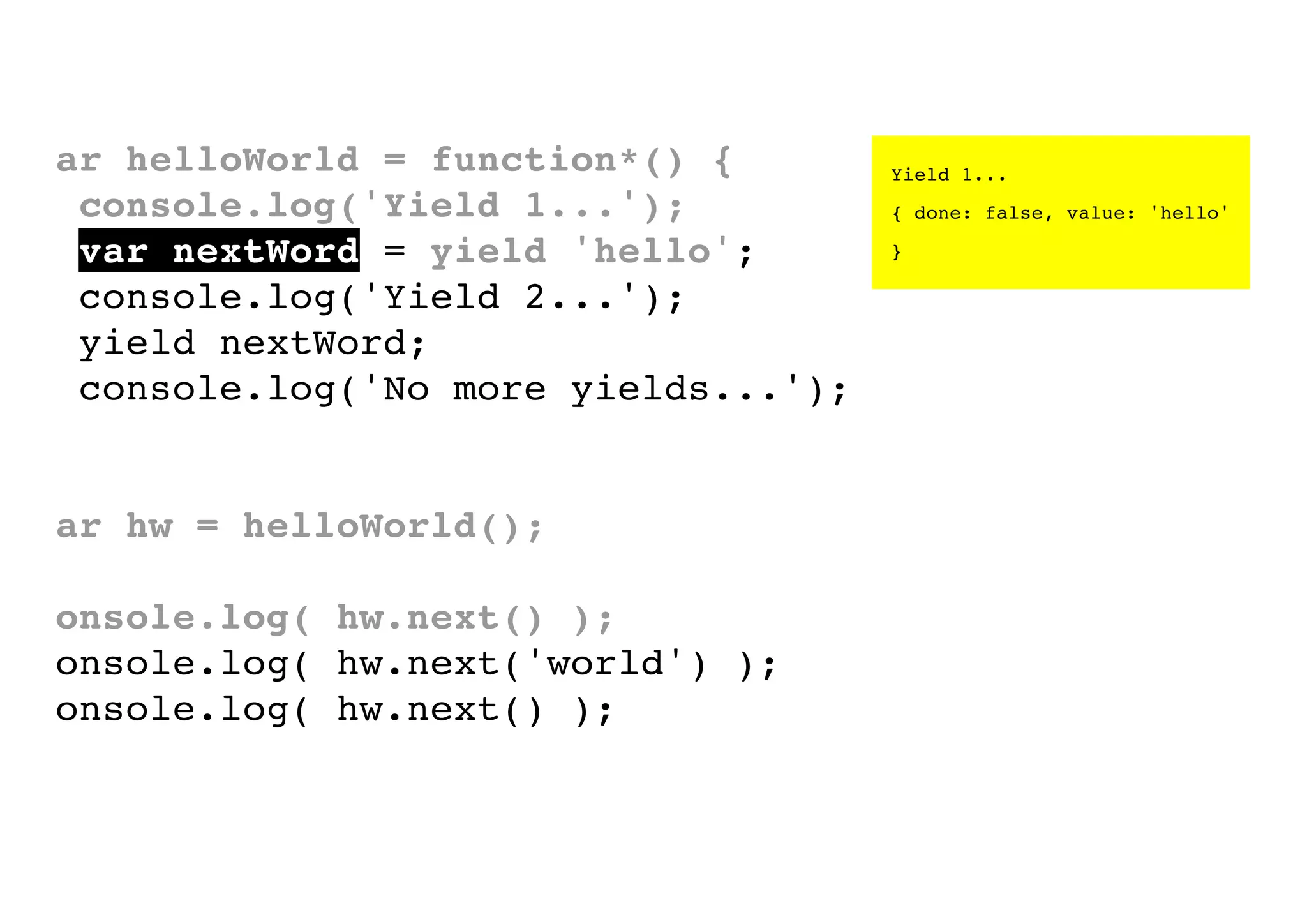 var helloWorld = function*() {
console.log('Yield 1...');
var nextWord = yield 'hello';
console.log('Yield 2...');
yield nextWord;
console.log('No more yields...');
}
var hw = helloWorld();
console.log( hw.next() );
console.log( hw.next('world') );
console.log( hw.next() );

Yield 1...
{ done: false, value: 'hello'
}

 