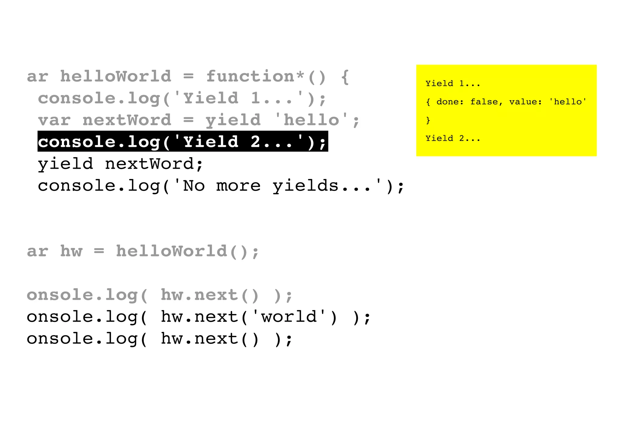 var helloWorld = function*() {
console.log('Yield 1...');
var nextWord = yield 'hello';
console.log('Yield 2...');
yield nextWord;
console.log('No more yields...');
}
var hw = helloWorld();
console.log( hw.next() );
console.log( hw.next('world') );
console.log( hw.next() );

Yield 1...
{ done: false, value: 'hello'
}
Yield 2...

 