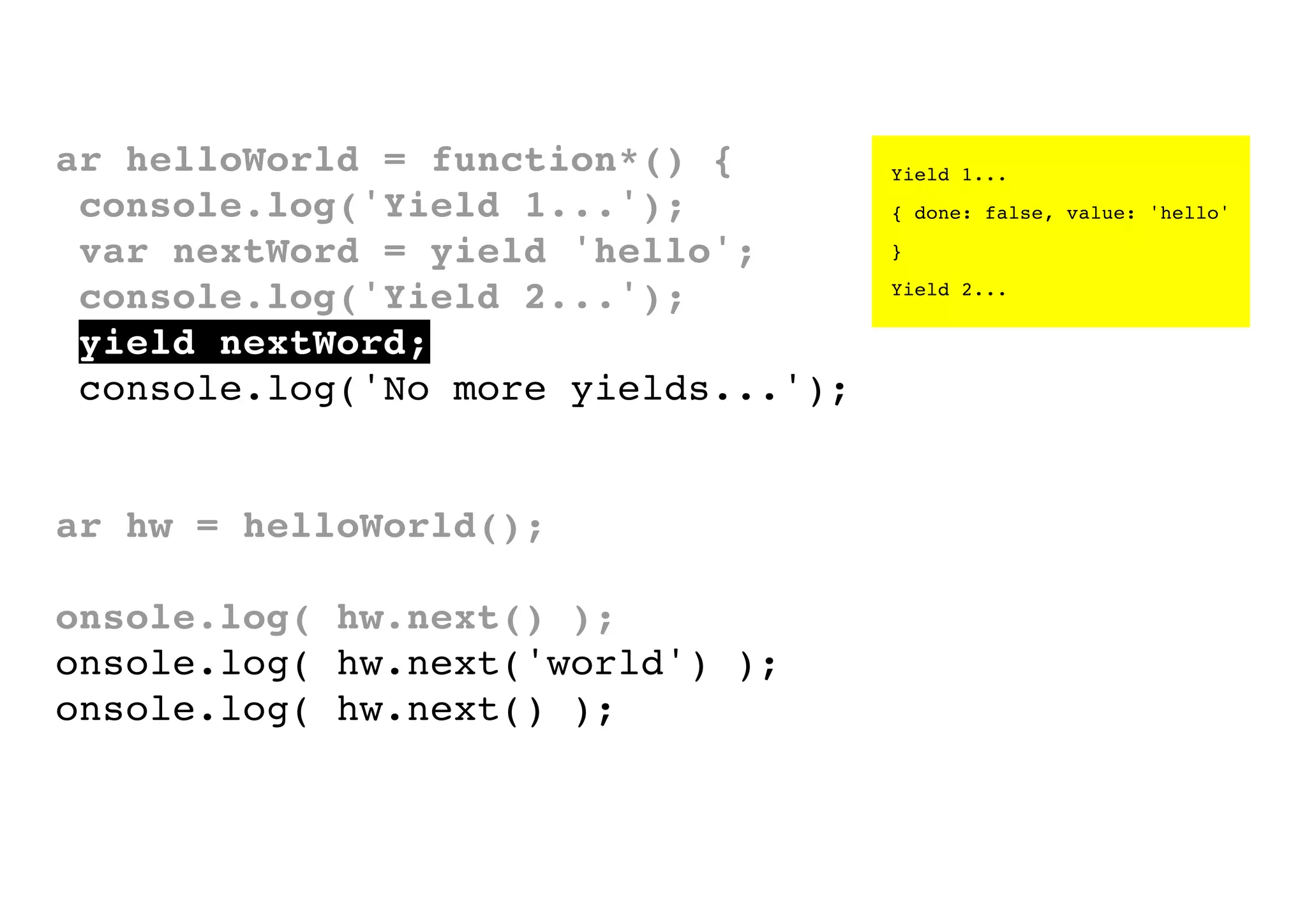 var helloWorld = function*() {
console.log('Yield 1...');
var nextWord = yield 'hello';
console.log('Yield 2...');
yield nextWord;
console.log('No more yields...');
}
var hw = helloWorld();
console.log( hw.next() );
console.log( hw.next('world') );
console.log( hw.next() );

Yield 1...
{ done: false, value: 'hello'
}
Yield 2...

 