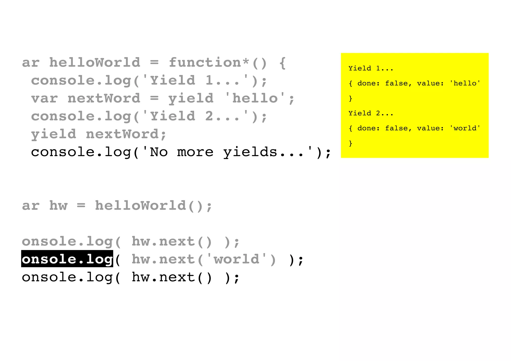 var helloWorld = function*() {
console.log('Yield 1...');
var nextWord = yield 'hello';
console.log('Yield 2...');
yield nextWord;
console.log('No more yields...');
}
var hw = helloWorld();
console.log( hw.next() );
console.log( hw.next('world') );
console.log( hw.next() );

Yield 1...
{ done: false, value: 'hello'
}
Yield 2...
{ done: false, value: 'world'
}

 
