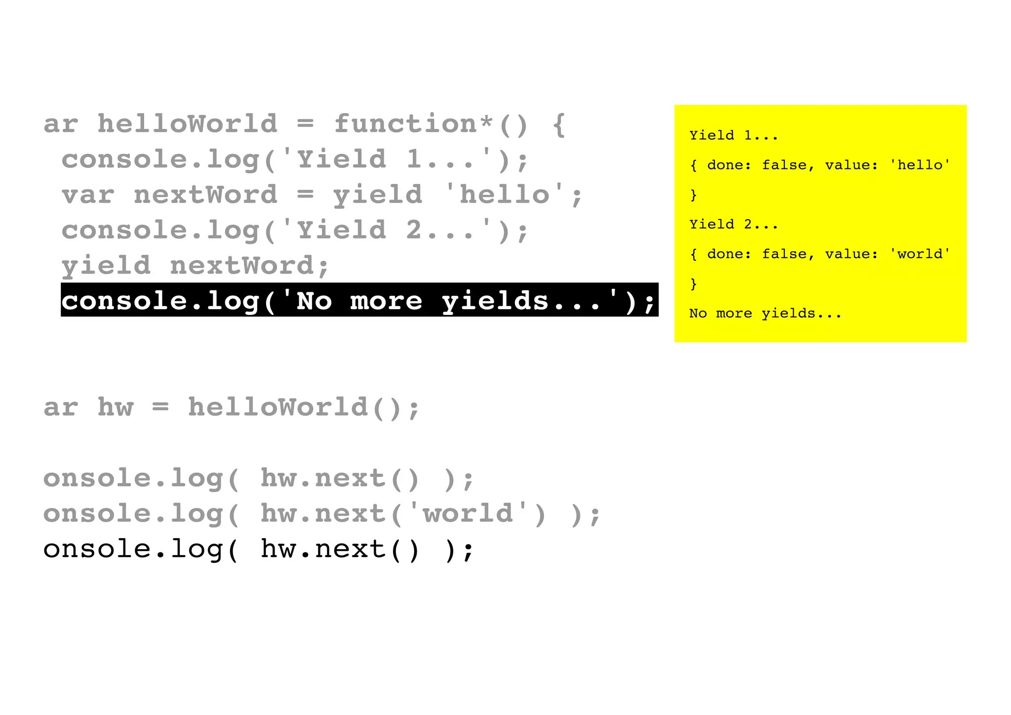 var helloWorld = function*() {
console.log('Yield 1...');
var nextWord = yield 'hello';
console.log('Yield 2...');
yield nextWord;
console.log('No more yields...');
}
var hw = helloWorld();
console.log( hw.next() );
console.log( hw.next('world') );
console.log( hw.next() );

Yield 1...
{ done: false, value: 'hello'
}
Yield 2...
{ done: false, value: 'world'
}
No more yields...

 
