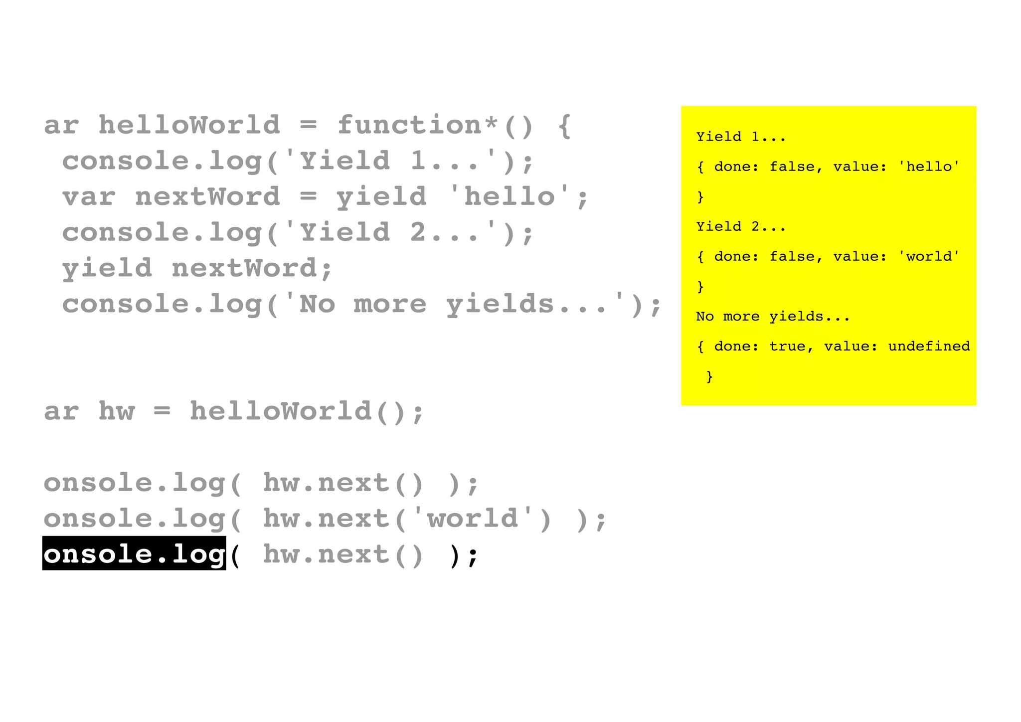 var helloWorld = function*() {
console.log('Yield 1...');
var nextWord = yield 'hello';
console.log('Yield 2...');
yield nextWord;
console.log('No more yields...');
}

Yield 1...
{ done: false, value: 'hello'
}
Yield 2...
{ done: false, value: 'world'
}
No more yields...
{ done: true, value: undefined
}

var hw = helloWorld();
console.log( hw.next() );
console.log( hw.next('world') );
console.log( hw.next() );

 