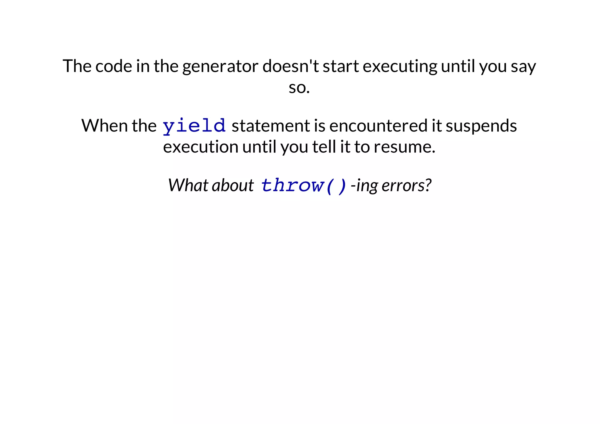 The code in the generator doesn't start executing until you say
so.
When the yield statement is encountered it suspends
execution until you tell it to resume.
What about throw() -ing errors?

 