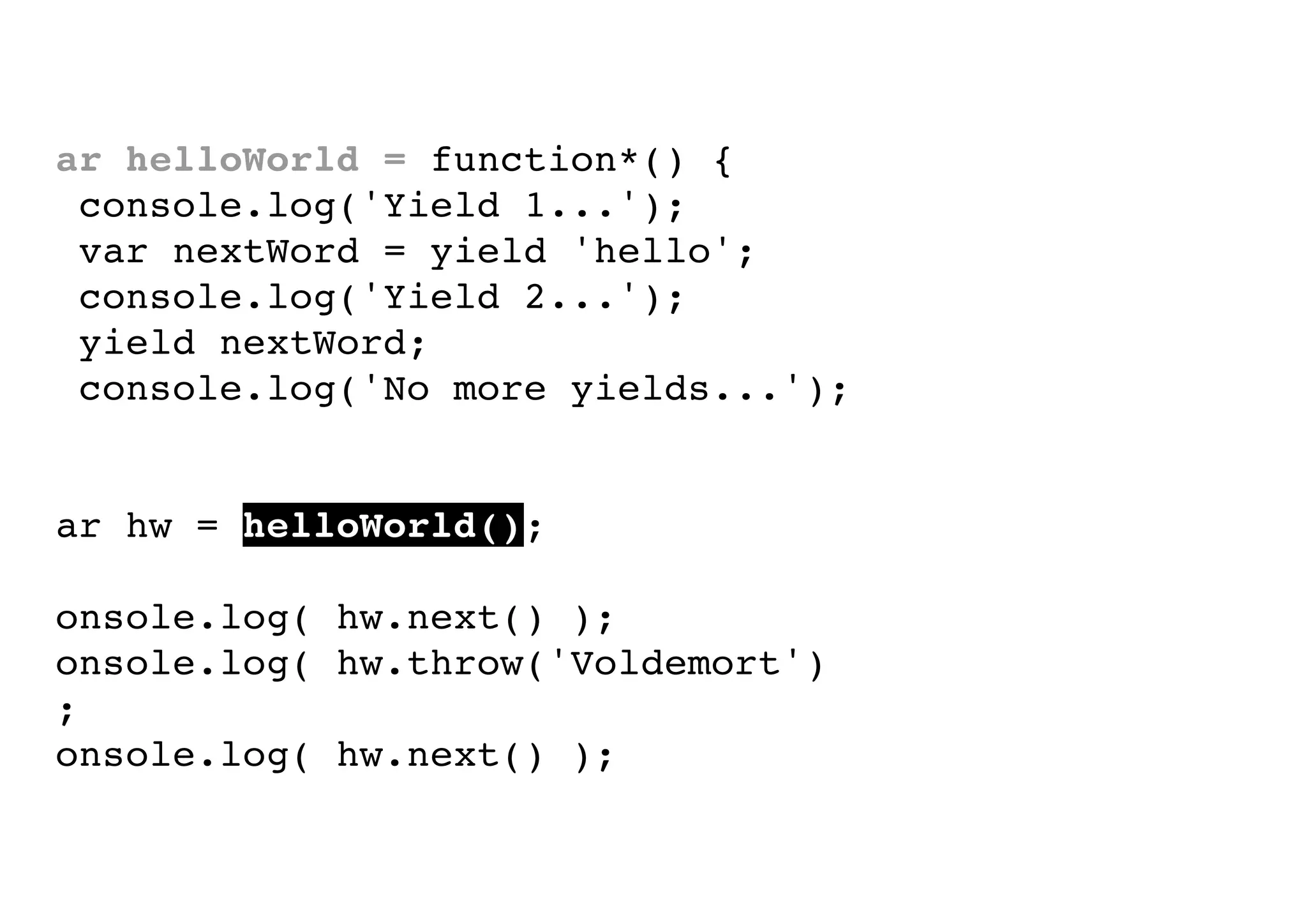 var helloWorld = function*() {
console.log('Yield 1...');
var nextWord = yield 'hello';
console.log('Yield 2...');
yield nextWord;
console.log('No more yields...');
}
var hw = helloWorld();
console.log( hw.next() );
console.log( hw.throw('Voldemort')
);
console.log( hw.next() );

 