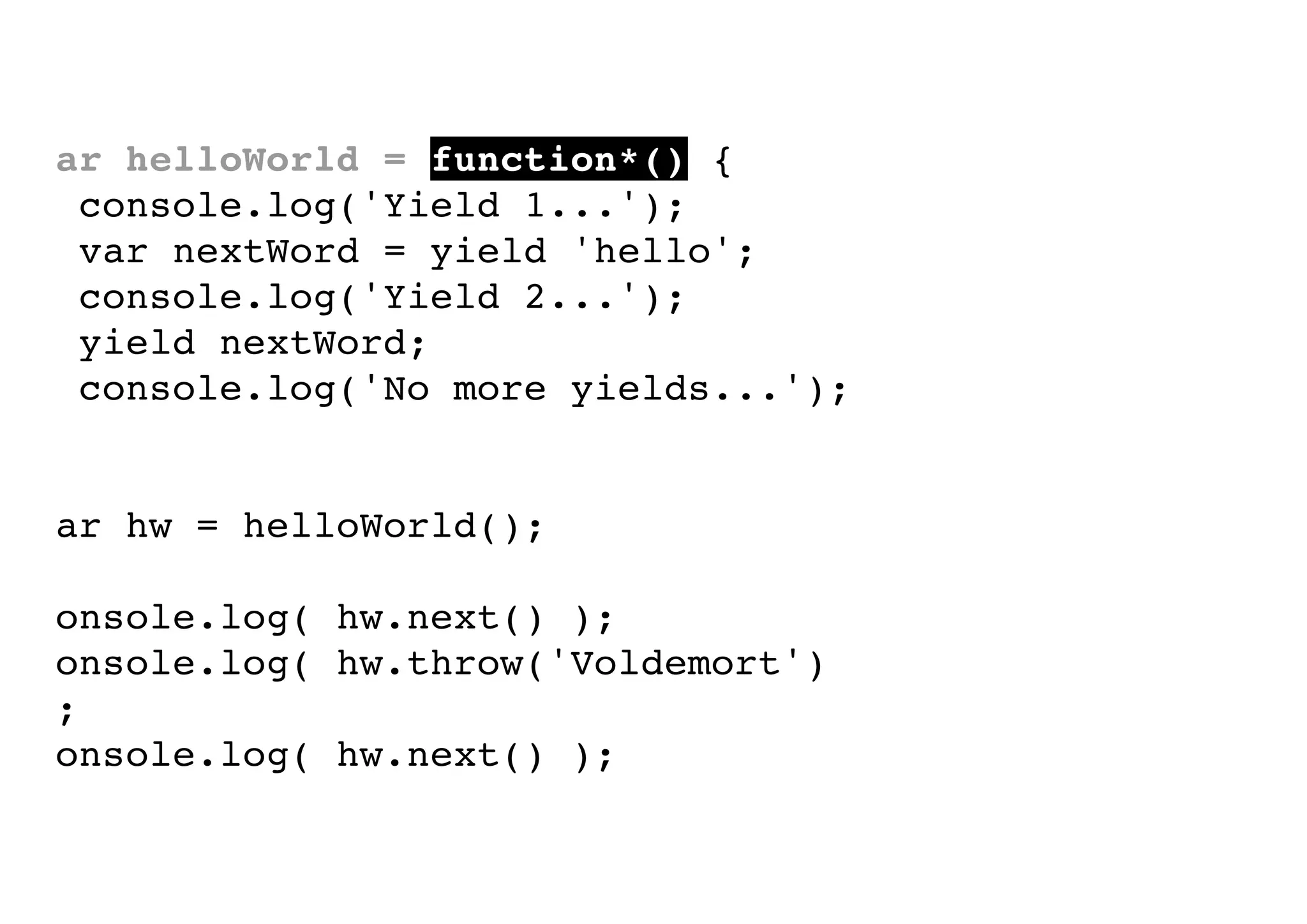 var helloWorld = function*() {
console.log('Yield 1...');
var nextWord = yield 'hello';
console.log('Yield 2...');
yield nextWord;
console.log('No more yields...');
}
var hw = helloWorld();
console.log( hw.next() );
console.log( hw.throw('Voldemort')
);
console.log( hw.next() );

 