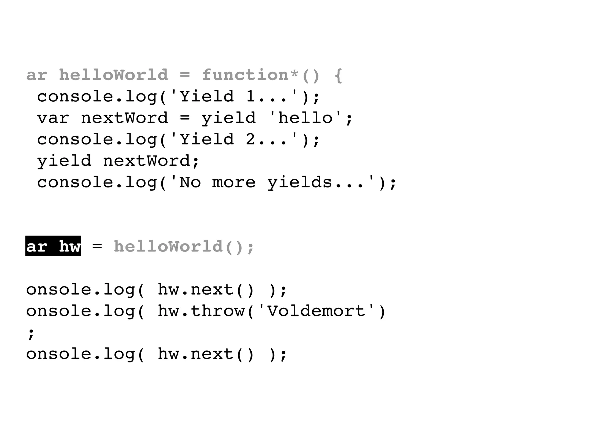 var helloWorld = function*() {
console.log('Yield 1...');
var nextWord = yield 'hello';
console.log('Yield 2...');
yield nextWord;
console.log('No more yields...');
}
var hw = helloWorld();
console.log( hw.next() );
console.log( hw.throw('Voldemort')
);
console.log( hw.next() );

 