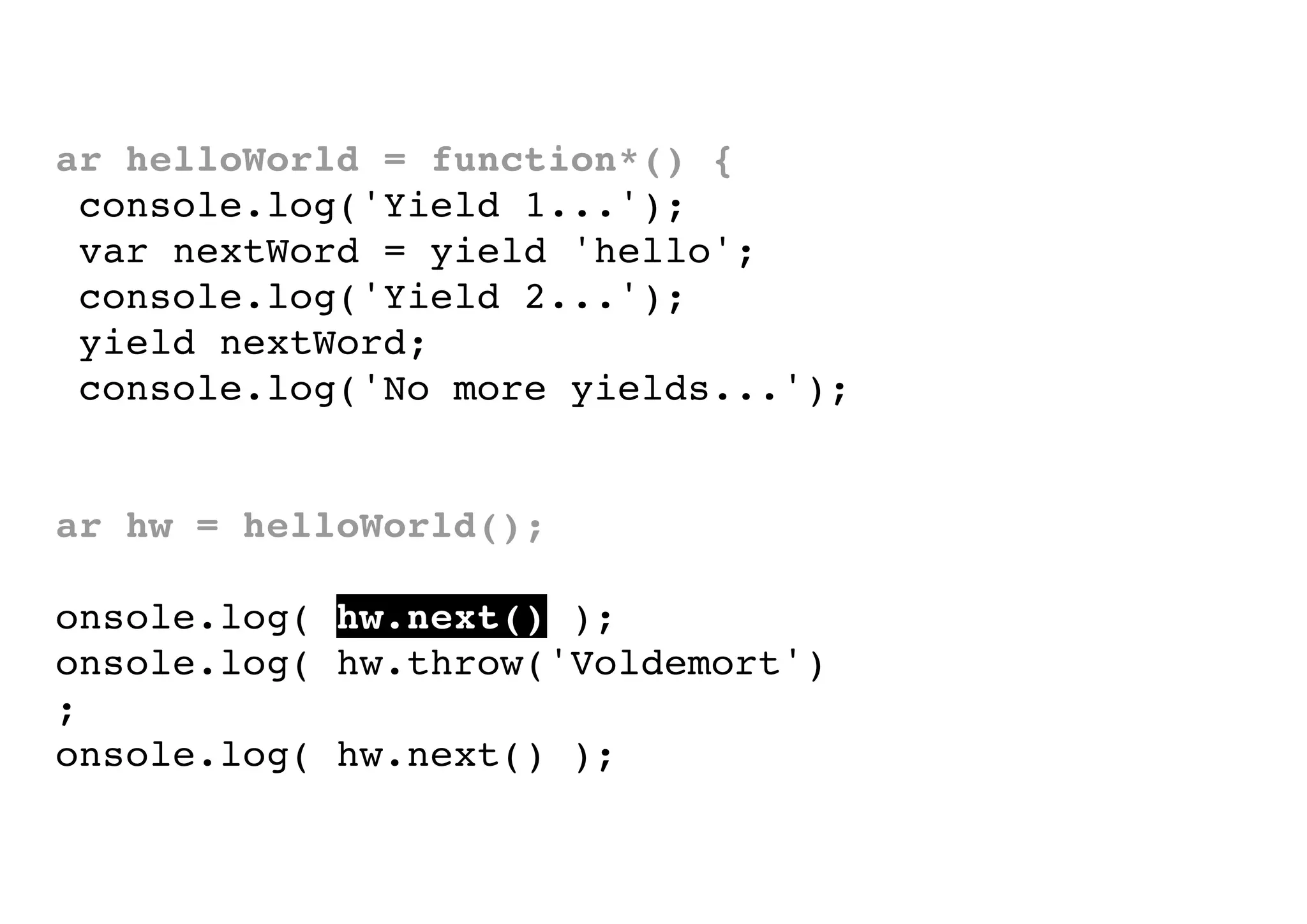 var helloWorld = function*() {
console.log('Yield 1...');
var nextWord = yield 'hello';
console.log('Yield 2...');
yield nextWord;
console.log('No more yields...');
}
var hw = helloWorld();
console.log( hw.next() );
console.log( hw.throw('Voldemort')
);
console.log( hw.next() );

 