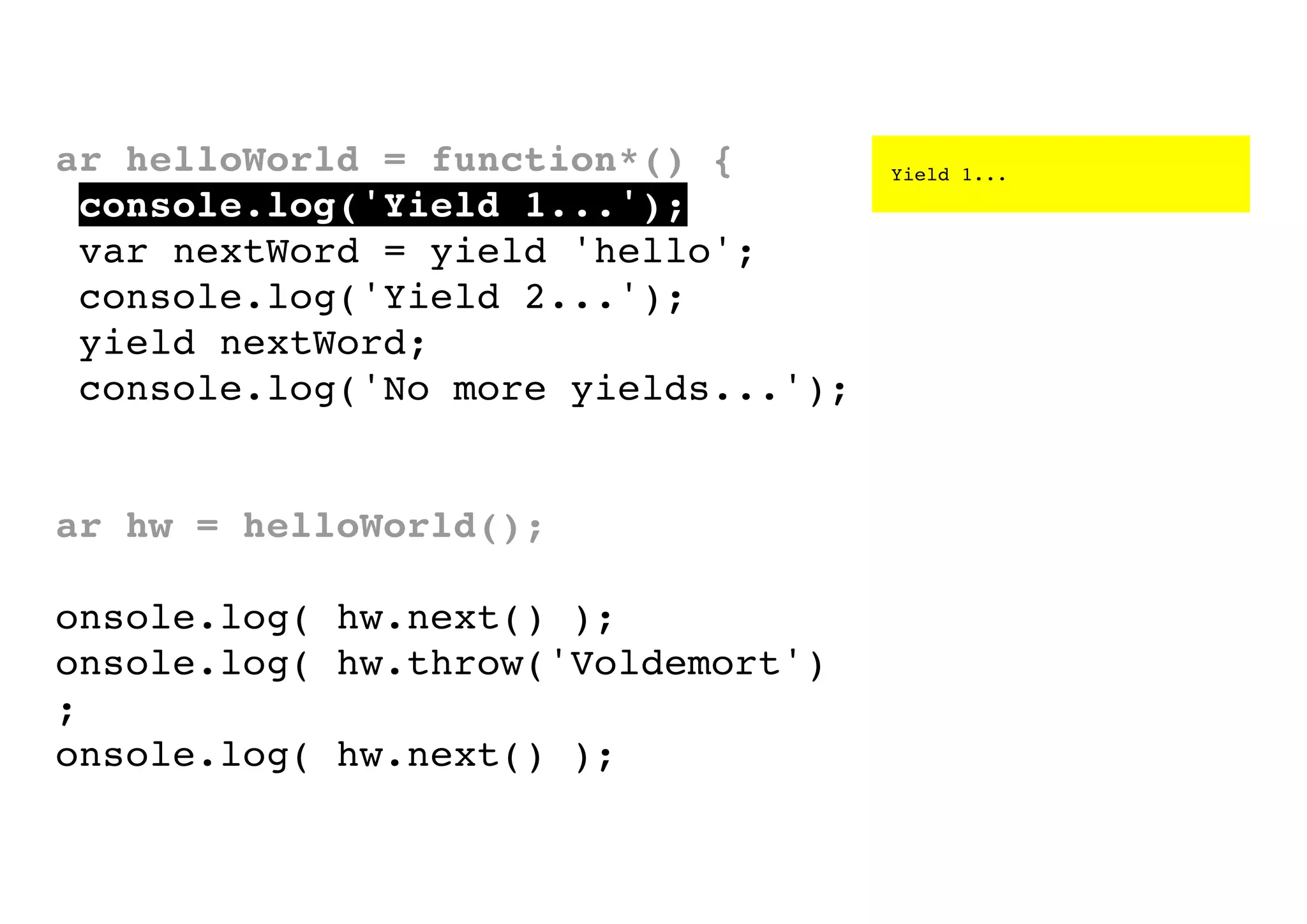 var helloWorld = function*() {
console.log('Yield 1...');
var nextWord = yield 'hello';
console.log('Yield 2...');
yield nextWord;
console.log('No more yields...');
}
var hw = helloWorld();
console.log( hw.next() );
console.log( hw.throw('Voldemort')
);
console.log( hw.next() );

Yield 1...

 