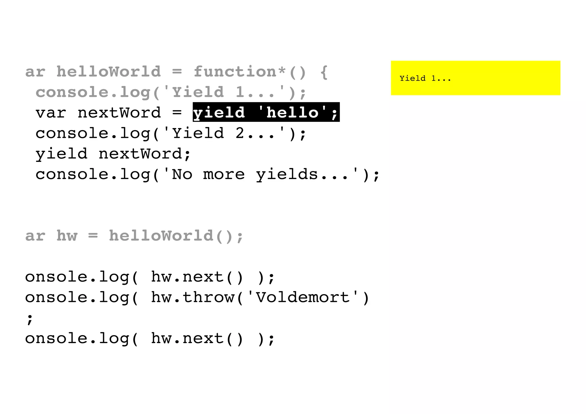 var helloWorld = function*() {
console.log('Yield 1...');
var nextWord = yield 'hello';
console.log('Yield 2...');
yield nextWord;
console.log('No more yields...');
}
var hw = helloWorld();
console.log( hw.next() );
console.log( hw.throw('Voldemort')
);
console.log( hw.next() );

Yield 1...

 
