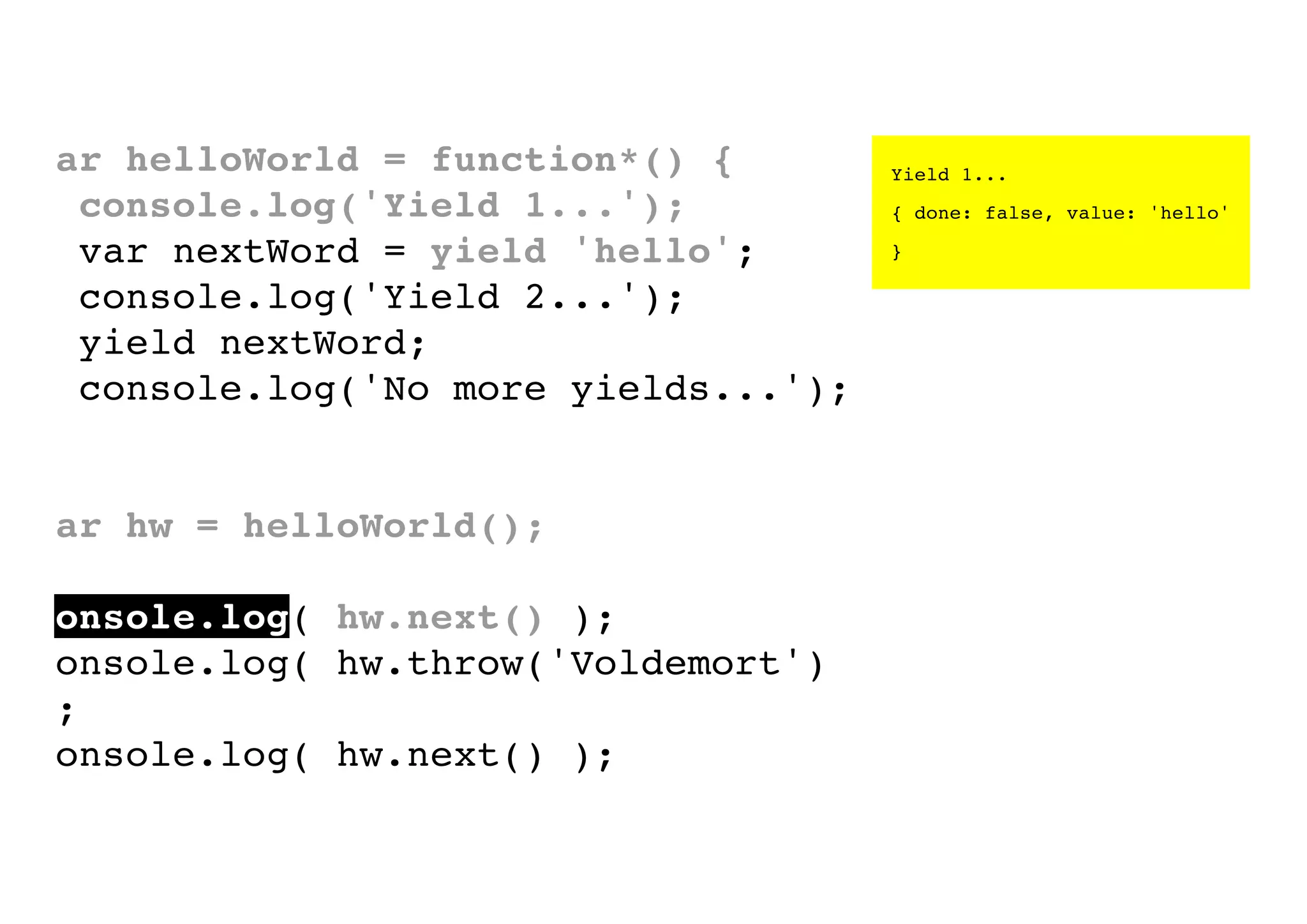 var helloWorld = function*() {
console.log('Yield 1...');
var nextWord = yield 'hello';
console.log('Yield 2...');
yield nextWord;
console.log('No more yields...');
}
var hw = helloWorld();
console.log( hw.next() );
console.log( hw.throw('Voldemort')
);
console.log( hw.next() );

Yield 1...
{ done: false, value: 'hello'
}

 