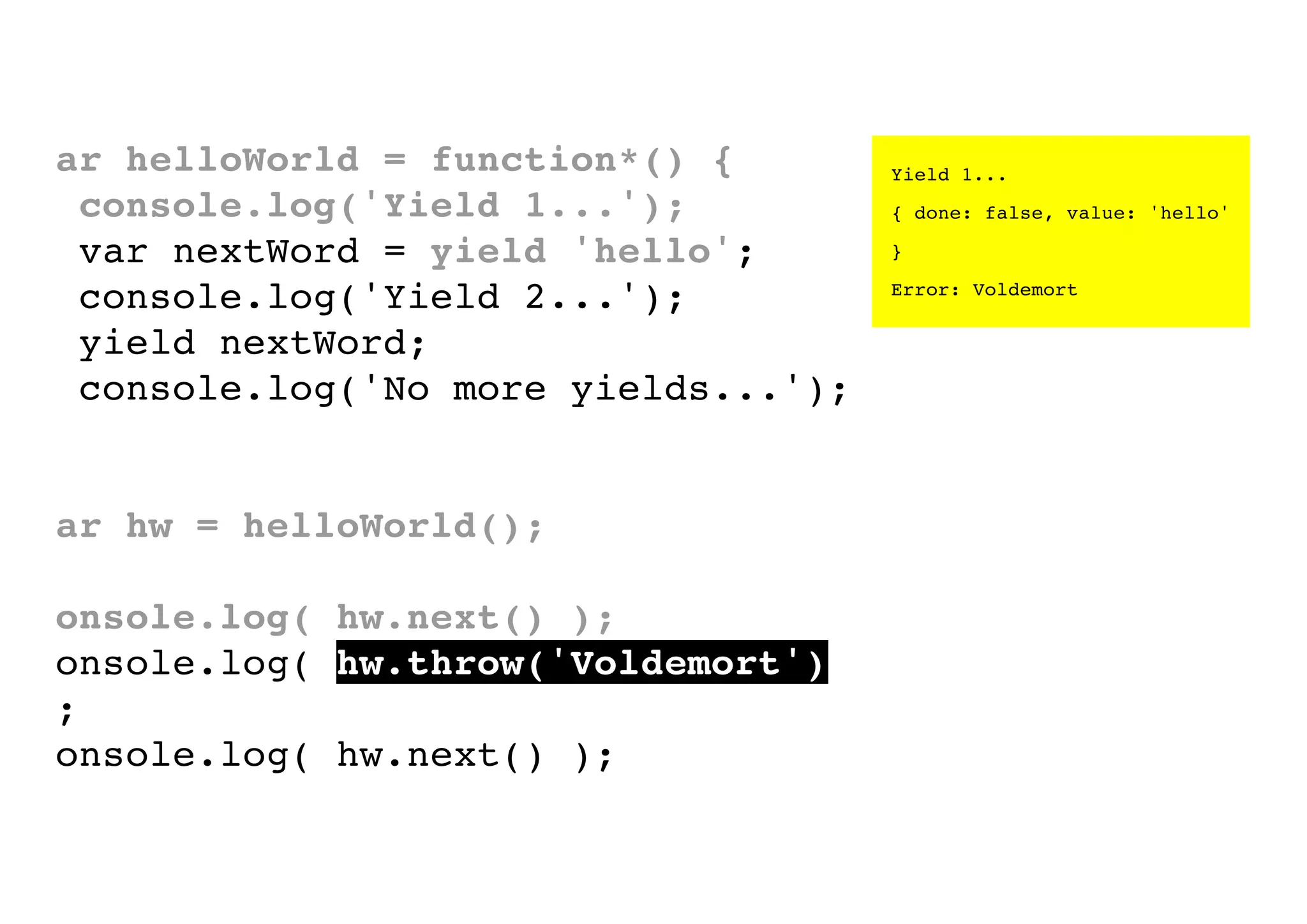 var helloWorld = function*() {
console.log('Yield 1...');
var nextWord = yield 'hello';
console.log('Yield 2...');
yield nextWord;
console.log('No more yields...');
}
var hw = helloWorld();
console.log( hw.next() );
console.log( hw.throw('Voldemort')
);
console.log( hw.next() );

Yield 1...
{ done: false, value: 'hello'
}
Error: Voldemort

 