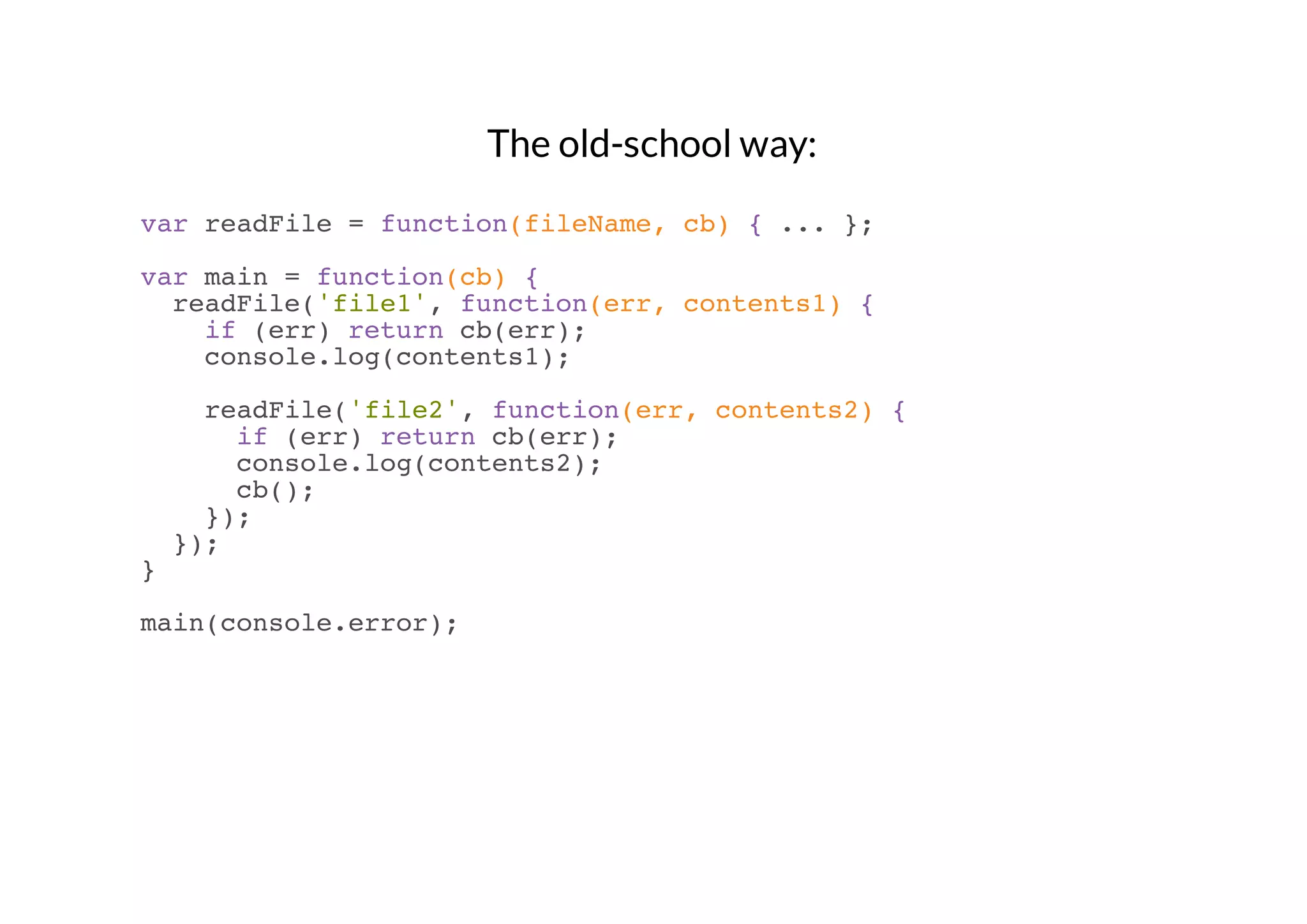 The old-school way:
var readFile = function(fileName, cb) { ... };
var main = function(cb) {
readFile('file1', function(err, contents1) {
if (err) return cb(err);
console.log(contents1);
readFile('file2', function(err, contents2) {
if (err) return cb(err);
console.log(contents2);
cb();
});
});
}
main(console.error);

 