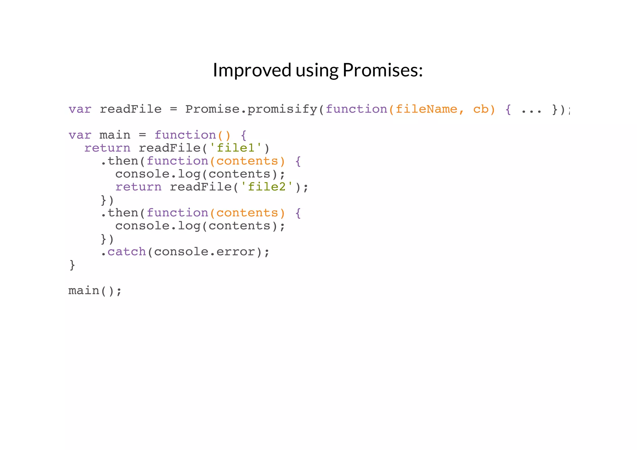 Improved using Promises:
var readFile = Promise.promisify(function(fileName, cb) { ... });
var main = function() {
return readFile('file1')
.then(function(contents) {
console.log(contents);
return readFile('file2');
})
.then(function(contents) {
console.log(contents);
})
.catch(console.error);
}
main();

 