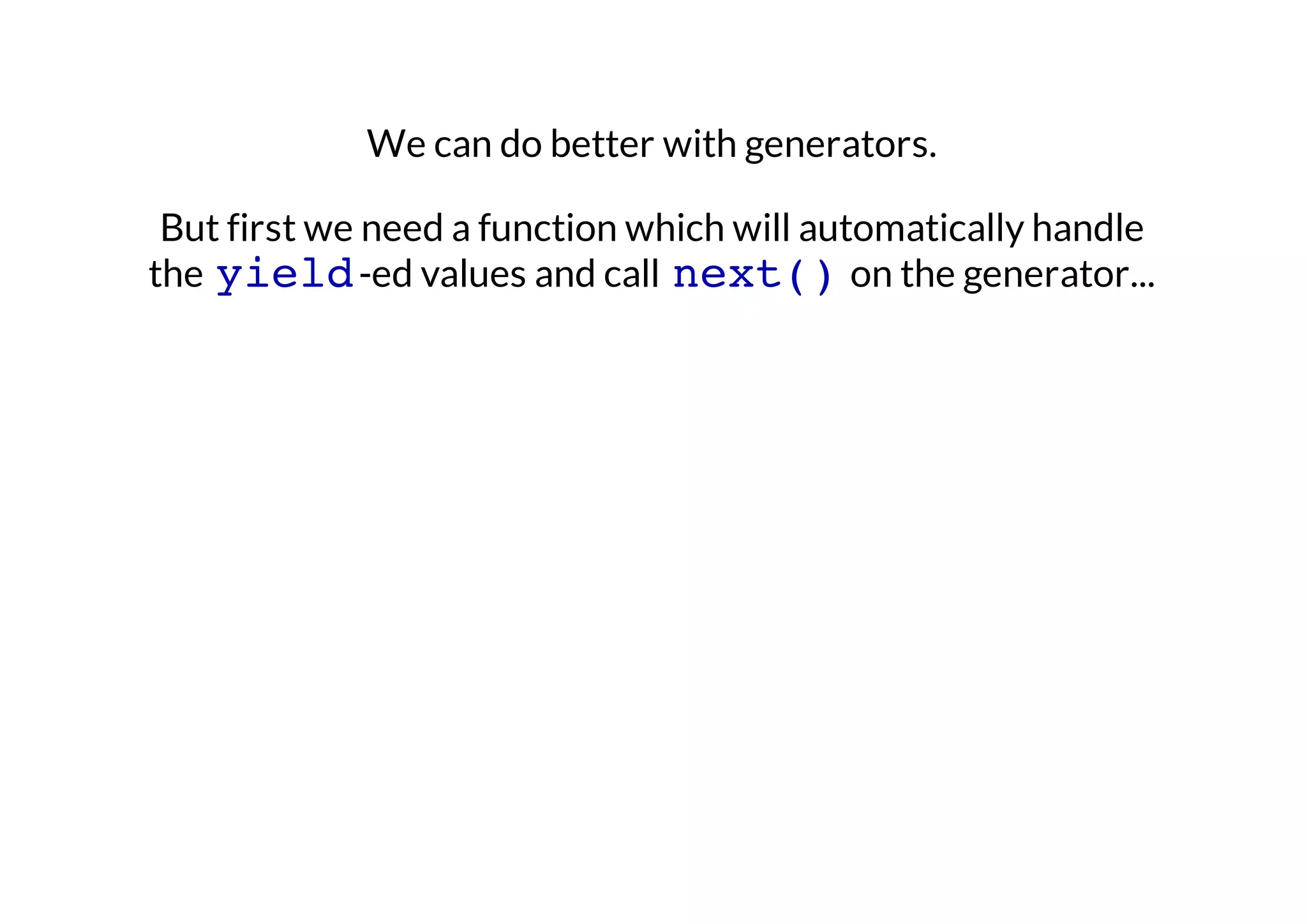 We can do better with generators.
But first we need a function which will automatically handle
the yield -ed values and call next() on the generator...

 