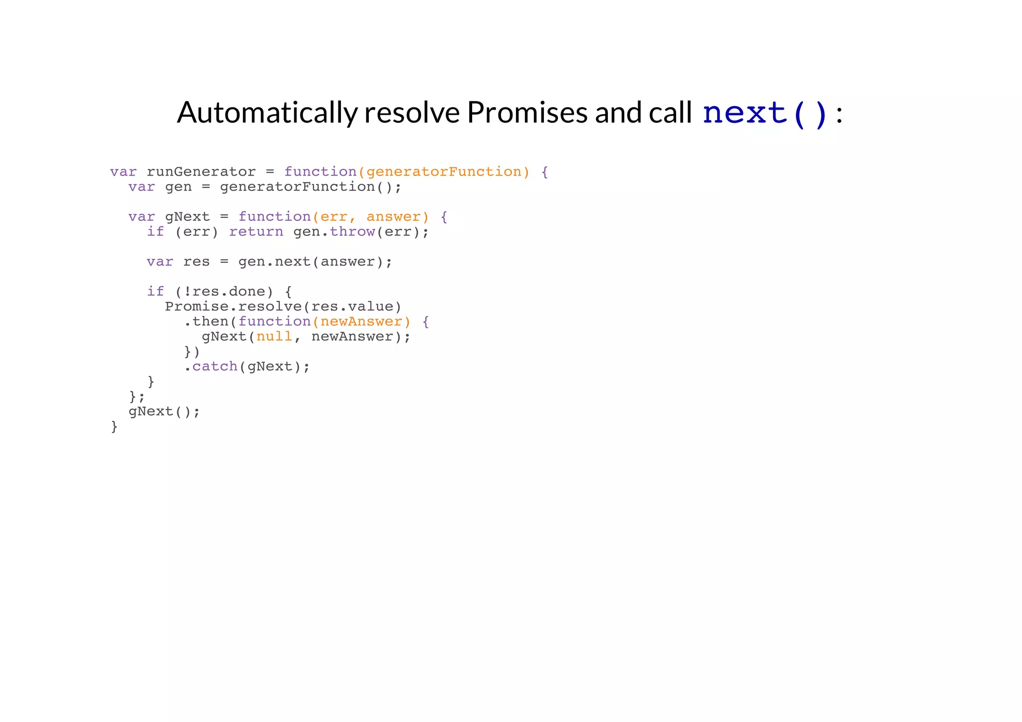 Automatically resolve Promises and call next() :
var runGenerator = function(generatorFunction) {
var gen = generatorFunction();
var gNext = function(err, answer) {
if (err) return gen.throw(err);
var res = gen.next(answer);
if (!res.done) {
Promise.resolve(res.value)
.then(function(newAnswer) {
gNext(null, newAnswer);
})
.catch(gNext);
}
};
gNext();
}

 