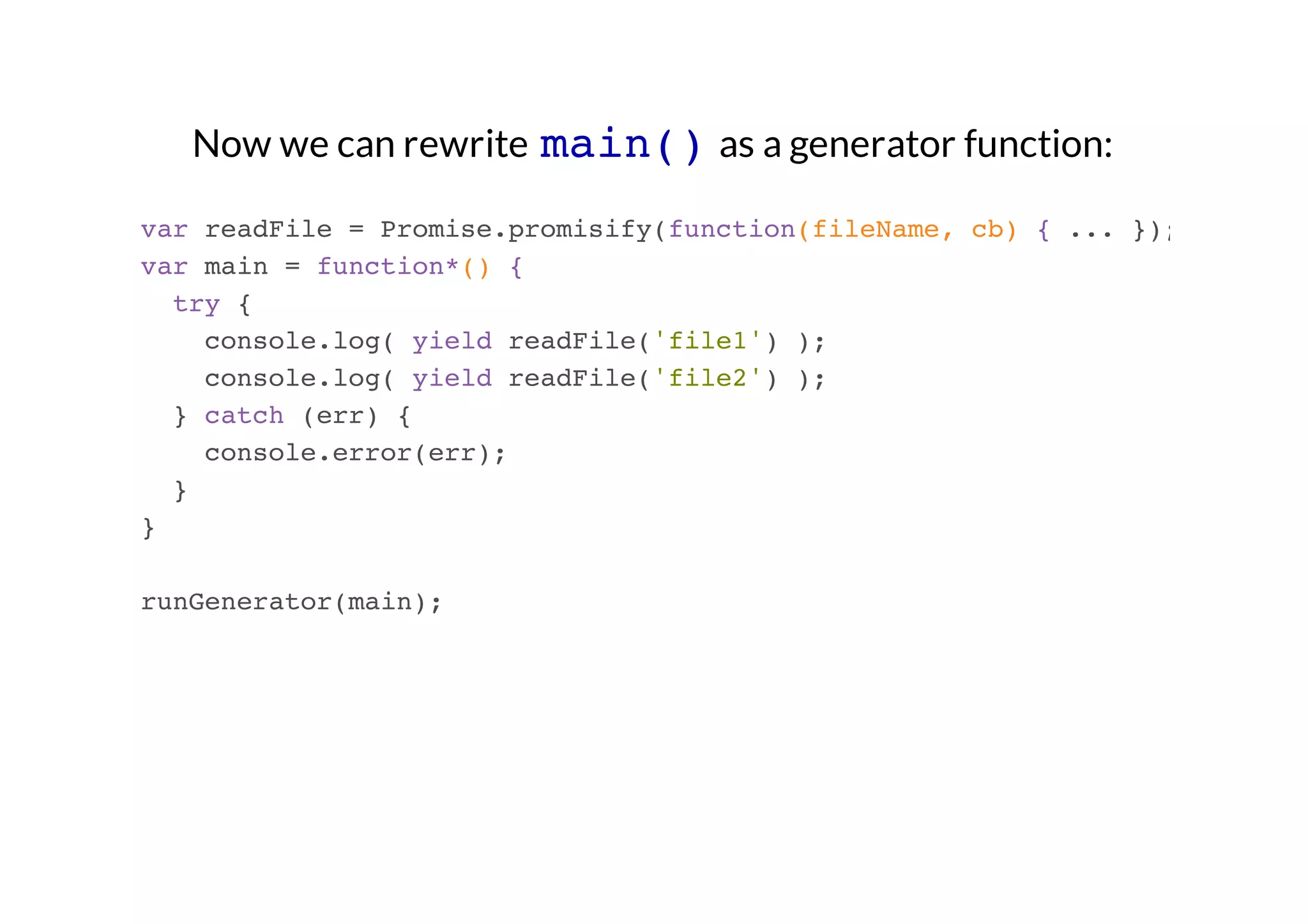 Now we can rewrite main() as a generator function:
var readFile = Promise.promisify(function(fileName, cb) { ... });
var main = function*() {
try {
console.log( yield readFile('file1') );
console.log( yield readFile('file2') );
} catch (err) {
console.error(err);
}
}
runGenerator(main);

 