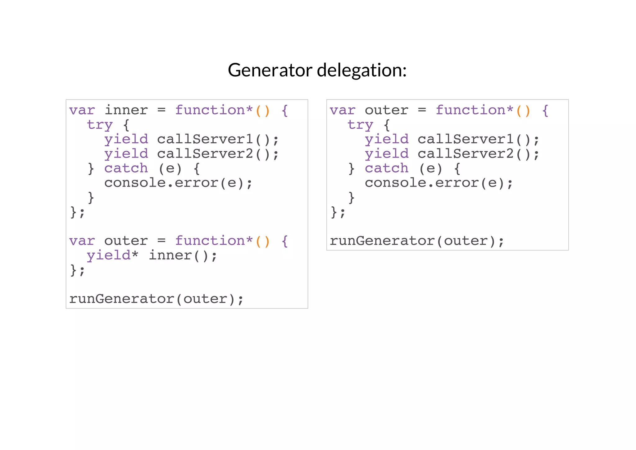 Generator delegation:
var inner = function*() {
try {
yield callServer1();
yield callServer2();
} catch (e) {
console.error(e);
}
};

var outer = function*() {
try {
yield callServer1();
yield callServer2();
} catch (e) {
console.error(e);
}
};

var outer = function*() {
yield* inner();
};

runGenerator(outer);

runGenerator(outer);

 