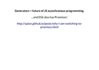 Generators = future of JS asynchronous programming.
...and ES6 also has Promises!
http://spion.github.io/posts/why-i-am-switching-topromises.html

 