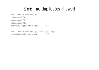 Set - no duplicates allowed
var items = new Set();
items.add(5);
items.add("5");
items.add(5);
console.log(items.size);

// 2

var items = new Set([1,2,3,4,5,5,5]);
console.log(items.size);
// 5

 
