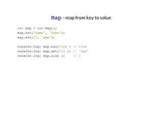 Map - map from key to value
var map = new Map();
map.set("name", "John");
map.set(23, "age");
console.log( map.has(23); ) // true
console.log( map.get(23) ); // "age"
console.log( map.size );
// 2

 
