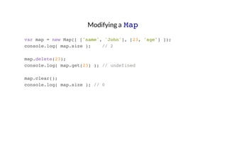 Modifying a Map
var map = new Map([ ['name', 'John'], [23, 'age'] ]);
console.log( map.size );
// 2
map.delete(23);
console.log( map.get(23) ); // undefined
map.clear();
console.log( map.size ); // 0

 