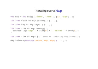 Iterating over a Map
var map = new Map([ ['name', 'John'], [23, 'age'] ]);
for (var value of map.values()) { ... }
for (var key of map.keys()) { ... }
for (var item of map.items()) {
console.log('key: ' + item[0] + ', value: ' + item[1]);
}
for (var item of map) { // same as iterating map.items() }
map.forEach(function(value, key, map) { ... });

 