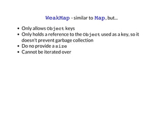 WeakMap - similar to Map , but...
Only allows Object keys
Only holds a reference to the Object used as a key, so it
doesn't prevent garbage collection
Do no provide a size
Cannot be iterated over

 