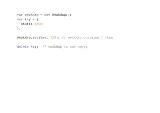 var weakMap = new WeakMap();
var key = {
stuff: true
};
weakMap.set(key, 123); // weakMap contains 1 item
delete key;

// weakMap is now empty

 