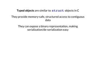 Typed objects are similar to struct objects in C
They provide memory-safe, structured access to contiguous
data
They can expose a binary representation, making
serialization/de-serialization easy

 