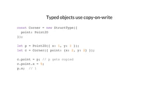 Typed objects use copy-on-write
const Corner = new StructType({
point: Point2D
});
let p = Point2D({ x: 1, y: 1 });
let c = Corner({ point: {x: 2, y: 2} });
c.point = p; // p gets copied
c.point.x = 5;
p.x; // 1

 