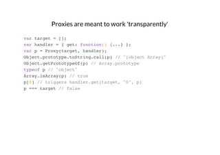 Proxies are meant to work 'transparently'
var target = [];
var handler = { get: function() {...} };
var p = Proxy(target, handler);
Object.prototype.toString.call(p) // "[object Array]"
Object.getPrototypeOf(p) // Array.prototype
typeof p // "object"
Array.isArray(p) // true
p[0] // triggers handler.get(target, "0", p)
p === target // false

 