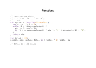 Functions
// Gets called with:
//
['Total is ', ' units']
//
60
var myFunc = function(literals) {
var str = '', i = 0;
while (i < literals.length) {
str += literals[i++];
if (i < arguments.length) { str += '[' + arguments[i] + ']'; }
}
return str;
};
var total = 30;
console.log( myFunc`Total is ${total * 2} units` );
// Total is [60] units

 